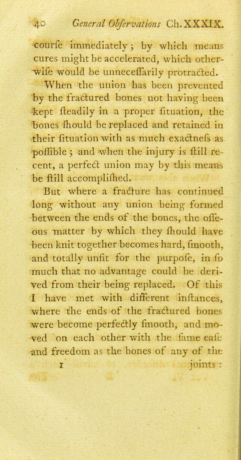 courfe immediately; by which means cures might be accelerated, which other- wife would be unneceflarily protracted. When the union has been prevented by the fractured bones not having been kept fteadily in a proper fituation, the bones mould be replaced and retained in their fituation with as much exactnefs as poffible y and when the injury is ftill re cent, a perfect union may by this means be ftill accomplished. But where a fracture has continued long without any union being formed between the ends of the bones, the ofTe- ous matter by which they mould have been knit together becomes hard, fmooth, and totally unfit for the purpofe, in fo much that no advantage could be deri- ved from their being replaced. Of this I have met with different inftances, where the ends of the fractured bones were become perfectly fmooth, and mo- ved on each other with the fame eall and freedom as the bones of any of the I joints ;