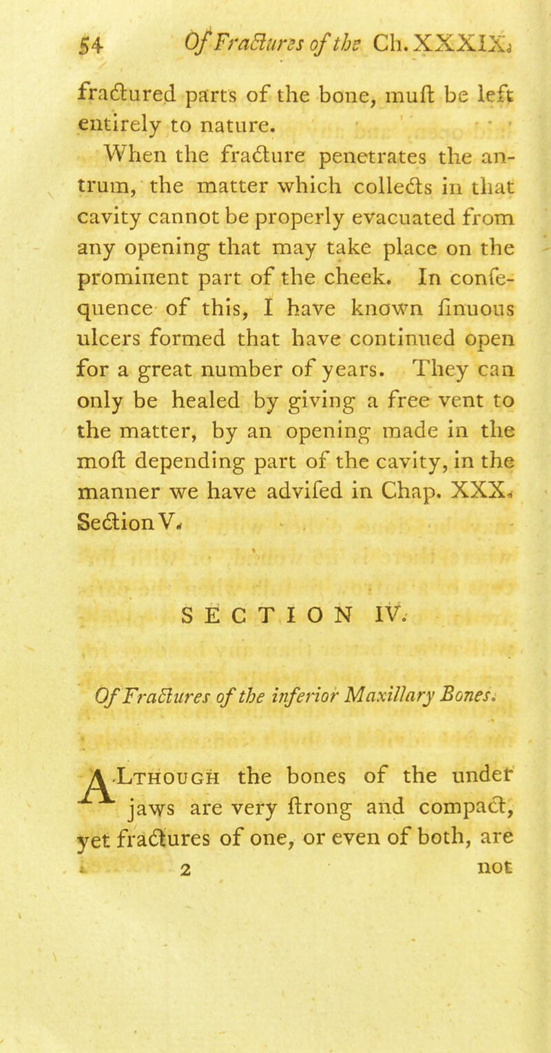 fractured parts of the bone, muft be left entirely to nature. When the fracture penetrates the an- trum, the matter which collects in that cavity cannot be properly evacuated from any opening that may take place on the prominent part of the cheek. In confe- quence of this, I have known finuous ulcers formed that have continued open for a great number of years. They can only be healed by giving a free vent to the matter, by an opening made in the molt depending part of the cavity, in the manner we have advifed in Chap. XXX« Section V* OfFraclures of the inferior Maxillary Bones, \-Lthough the bones of the under SECTION IV. jaws are very flrong and compact, yet fractures of one, or even of both, are i 2 not