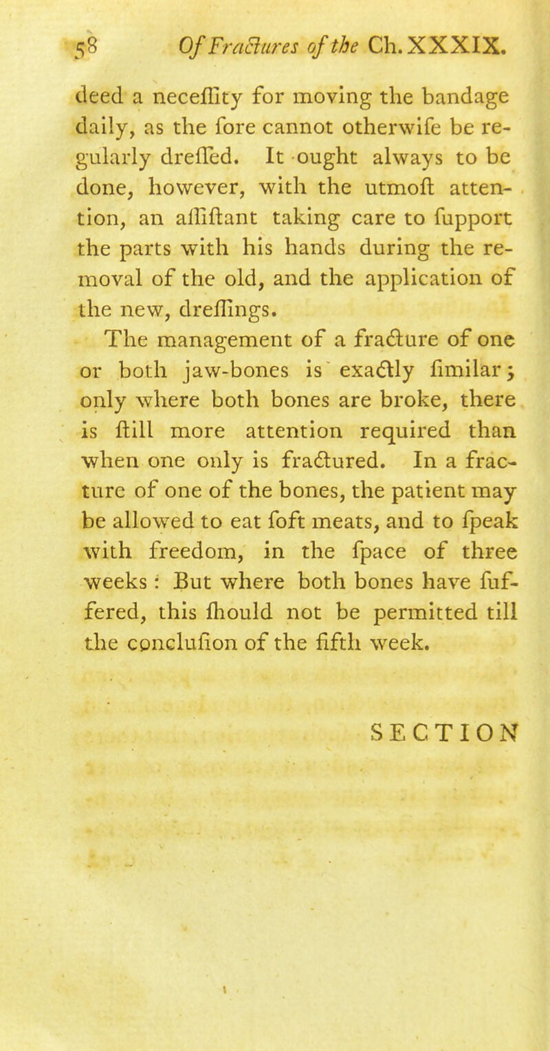 deed a neceflity for moving the bandage daily, as the fore cannot otherwife be re- gularly dreffed. It ought always to be done, however, with the utmoft atten- tion, an aliiftant taking care to fupport the parts with his hands during the re- moval of the old, and the application of the new, dreflings. The management of a fracture of one or both jaw-bones is exactly fimilar j only where both bones are broke, there is ftill more attention required than when one only is fractured. In a frac- ture of one of the bones, the patient may be allowed to eat foft meats, and to fpeak with freedom, in the fpace of three weeks: But where both bones have fuf- fered, this mould not be permitted till the cpnclufion of the fifth week. SECTION