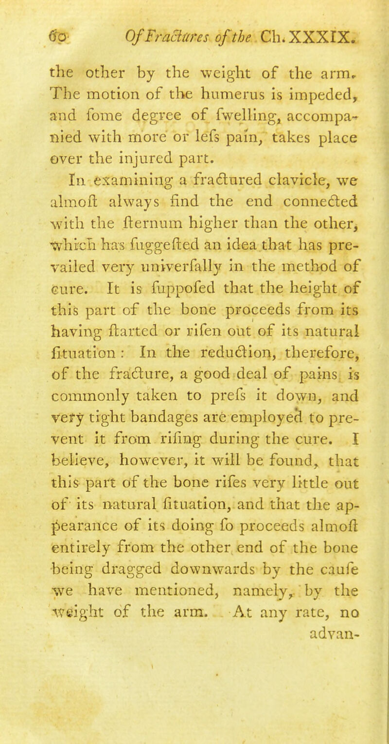 the other by the weight of the arm. The motion of the humerus is impeded, and fome degree of fwelling, accompa- nied with more or lefs pam, takes place over the injured part. In examining a fractured clavicle, we almoft always find the end connected with the fternum higher than the other, •which has fuggefted an idea that has pre- vailed very univerfally in the method of cure. It is fuppofed that the height of this part of the bone proceeds from its having ftartcd or rifen out of its natural fituation : In the reduction, therefore, of the fracture, a good deal of pains is commonly taken to prefs it down, and vefy tight bandages are employecl to pre- vent it from riling during the cure. I believe, however, it will be found, that this part of the bone rifes very little out of its natural fituation, and that the ap- pearance of its doing fo proceeds almoft entirely from the other end of the bone •being dragged downwards by the caufe we have mentioned, namely, by the weight of the arm. At any rate, no advan-