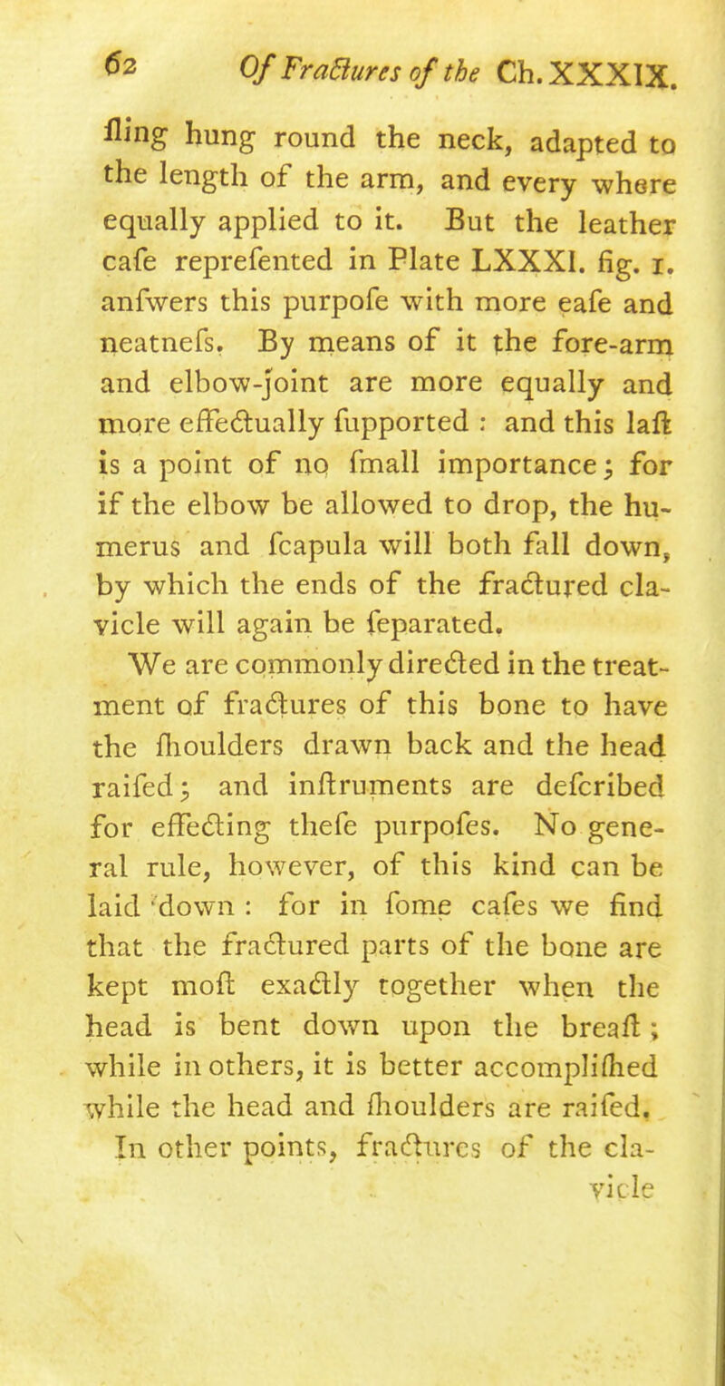 fling hung round the neck, adapted to the length of the arm, and every where equally applied to it. But the leather cafe reprefented in Plate LXXXI. fig. i. anfwers this purpofe with more eafe and neatnefs. By means of it the fore-arm and elbow-joint are more equally and more effectually fupported : and this laft is a point of no fmall importance; for if the elbow be allowed to drop, the hu- merus and fcapula will both fall down, by which the ends of the fractured cla- vicle will again be feparated. We are commonly directed in the treat- ment of fractures of this bone to have the moulders drawn back and the head raifed; and inftruments are defcribed for effecting thefe purpofes. No gene- ral rule, however, of this kind can be laid 'down : for in fome cafes we find that the fractured parts of the bone are kept mod exactly together when the head is bent down upon the breaft; while in others, it is better accompliflied while the head and fhoulders are raifed. In other points, fractures of the cla- vicle