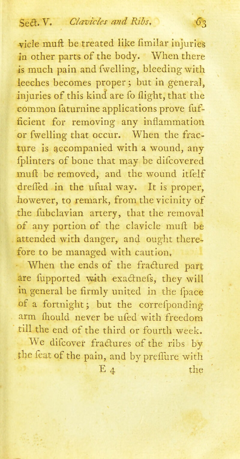 vicle muft be treated like flmilar injuries in other parts of the body. When there is much pain and fwelling, bleeding with leeches becomes proper; but in general, injuries of this kind are fo flight, that the common faturnine applications prove fuf- ficient for removing any inflammation or fwelling that occur. When the frac- ture is accompanied with a wound, any Iplinters of bone that may be difcovered muft be removed, and the wound itfelf drefled in the ufual way. It is proper, however, to remark, from the vicinity of the fubclavian artery, that the removal of any portion of the clavicle raiilt be attended with danger, and ought there- fore to be managed with caution. When the ends of the fra&ured part are fupported with exaclnefs, they will in general be firmly united in the fpace of a fortnight; but the correfponding arm fliould never be ufed with freedom till the end of the third or fourth week. We difcover fractures of the ribs by the feat of the pain, and by prefliire with E 4 the