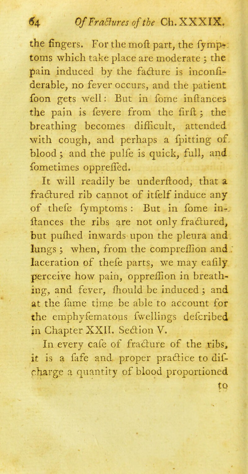 the fingers. For the mofl part; the fymp- toms which take place are moderate ; the pain induced by the faclure is inconhV derable, no feyer occurs, and the patient foon gets well: But in fome inftances the pain is feyere from the firft ; the breathing becomes difficult, attended with cough, and perhaps a fpitting of, blood; and the pulfe is quick, full, and fometimes opprelTed. It will readily be underftood, that a fractured rib cannot of itfelf induce any of thefe fymptoms : But in fome in*: fiances the ribs are not only fractured, but pufhed inwards upon the pleura and lungs y when, from the compreflion and laceration of thefe parts, we may eafily perceive how pain, oppreffion in breath- ing, and feyer, mould be induced; and at the fame time be able to account for the emphyfematous fwellings defcribed in Chapter XXII. Seaion V. In every cafe of fracture of the ribs, it is a fafe and proper practice to dif- charge a quantity of blood proportioned to