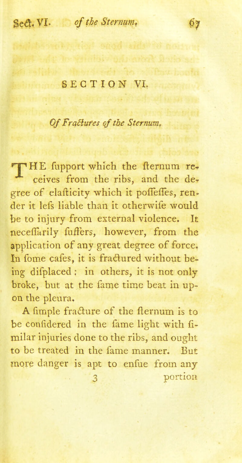 SECTION VL Of Fradluf es of the Sternum, ^FHE fupport which the fternum re* ceives from the ribs, and the de- gree of elafticity which it poflefies, ren- der it lefs liable than it otherwife would be to injury from external violence. It necefTarily fufFers, however, from the application of any great degree of force. In fome cafes, it is fractured without be- ing difplaced ; in others, it is not only broke, but at the fame time beat in up- on the pleura. A fimple fra&ure of the flernum is to be coniidered in the fame light with fi- milar injuries done to the ribs, and ought to be treated in the fame manner. But more danger is apt to enfue from any