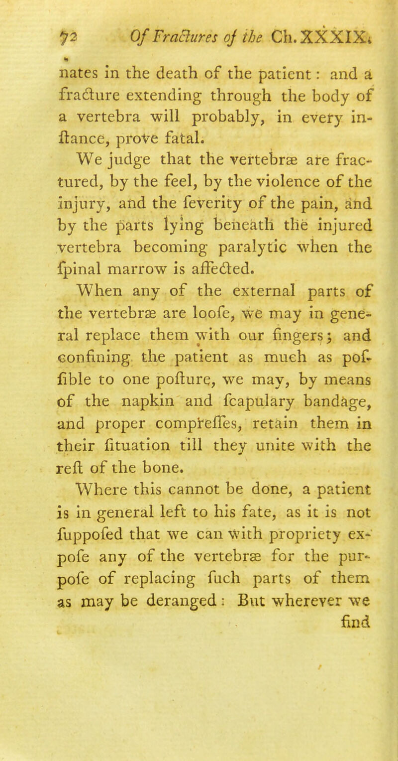 nates in the death of the patient: and a fra&ure extending through the body of a vertebra will probably, in every in- ftance, prove fatal. We judge that the vertebrae are frac- tured, by the feel, by the violence of the injury, and the feverity of the pain, and by the parts lying beneath the injured vertebra becoming paralytic when the fpinal marrow is affected. When any of the external parts of the vertebrae are loofe, we may in gene- ral replace them with our fingers; and confining the patient as much as pof- fible to one pofture, we may, by means of the napkin and fcapulary bandage, and proper comp^effes, retain them in their fituation till they unite with the reft of the bone. Where this cannot be done, a patient is in general left to his fate, as it is not fuppofed that we can with propriety ex- pofe any of the vertebrae for the pur^ pofe of replacing fuch parts of them as may be deranged s But wherever we find