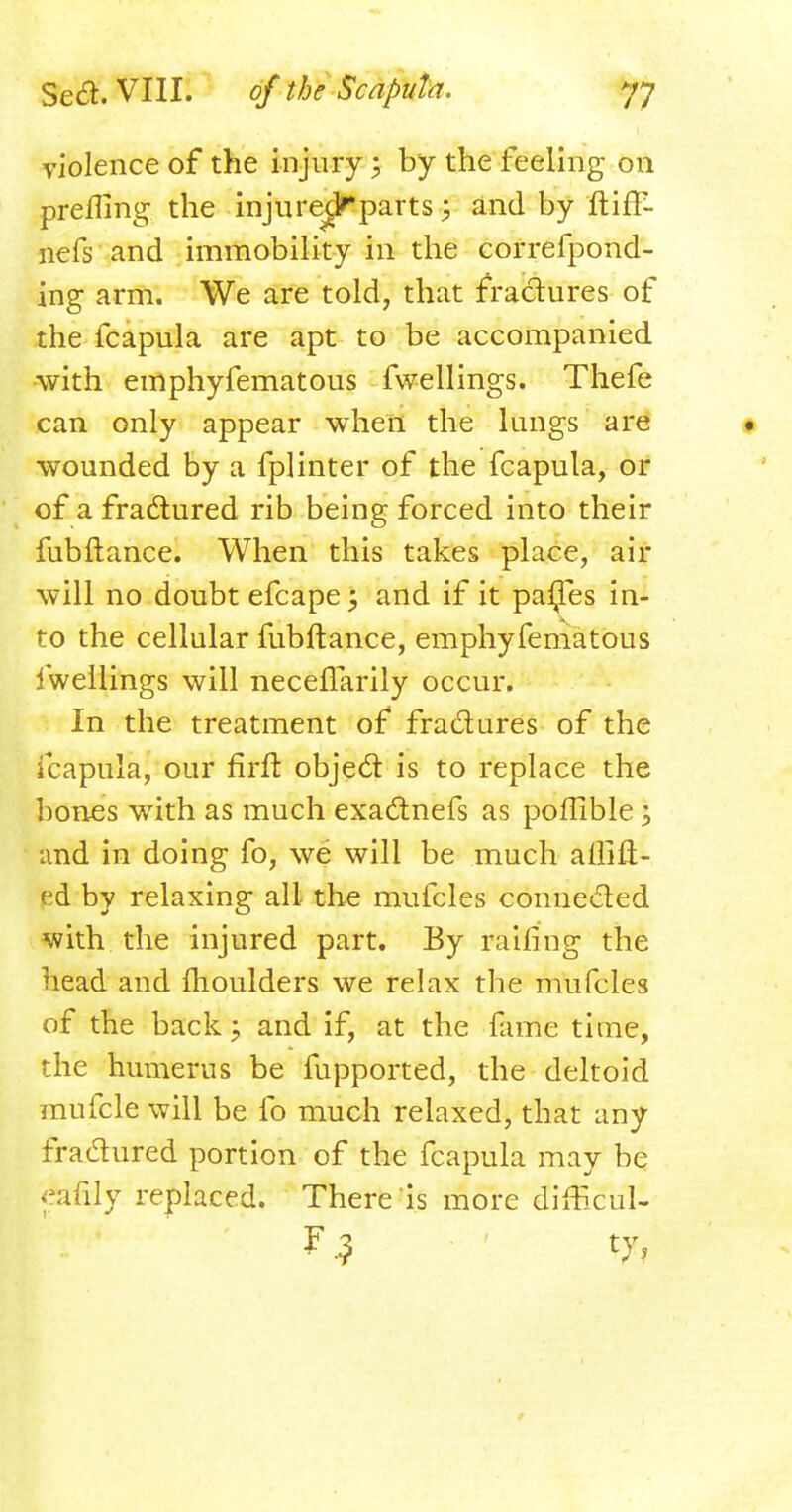 violence of the injury 5 by the feeling on preilmg the injure^ parts; and by ftiff- nefs and immobility in the correfpond- ing arm. We are told, that fractures of the fcapula are apt to be accompanied with emphyfematous fwellings. Thefe can only appear when the lungs are • wounded by a fplinter of the fcapula, or of a fractured rib being forced into their fubftance. When this takes place, air will no doubt efcape; and if it paijes in- to the cellular fubftance, emphyfematous fwellings will necelTarily occur. In the treatment of fractures of the fcapula, our firft object is to replace the bones with as much exactnefs as poflible 3 and in doing fo, we will be much affift- ed by relaxing all the mufcles connected with the injured part. By railing the head and moulders we relax the mufcles of the back:; and if, at the fame time, the humerus be fupported, the deltoid mufcle will be fo much relaxed, that any fractured portion of the fcapula may be eafily replaced. There is more dMcul- F.? ty,