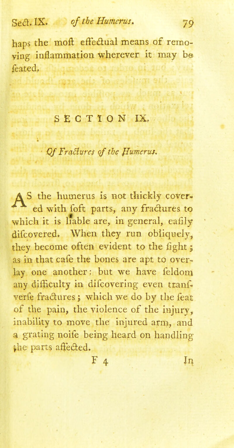 haps the mofl effectual means of remo- ving inflammation wherever it may b© feated. SECTION IX, Of Fractures of the Jlumerus. AS the humerus is not thickly cover- ed with foft parts, any fractures to which it is liable are, in general, eafily difcovered. When they run obliquely, they become often evident to the light; as in that cafe the bones are apt to over- lay one another: but we have feldom any difficulty in difcovering even tcanf- verfe fractures \ which we do by the feat of the pain, the violence of the injury, inability to move the injured arm, and a grating noife being heard on handling §he parts affeded.