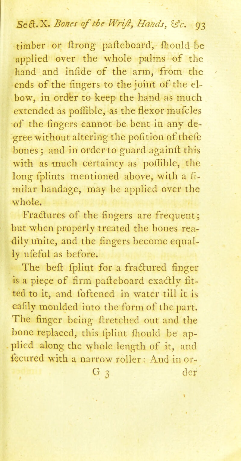 timber or ftrong pafleboard, fhould be applied over the whole palms of the hand and infide of the arm, from the ends of the fingers to the joint of the el- bow, in order to keep the hand as much extended as poflible, as the flexor mufcles of the fingers cannot be bent in any de- gree without altering the pofition of thefe bones; and in order to guard againft this with as much certainty as poflible, the long fplints mentioned above, with a fi- milar bandage, may be applied over the whole. Fractures of the fingers are frequent; but when properly treated the bones rea- dily unite, and the fingers become equal- ly ufeful as before. The befl fplint for a fractured finger is a piece of firm pafleboard exactly fit- ted to it, and foftened in water till it is eafily moulded into the form of the part. The finger being flretched out and the bone replaced, this fplint fhould be ap- plied along the whole length of it, and fecured with a narrow roller: And in or- G 3 der