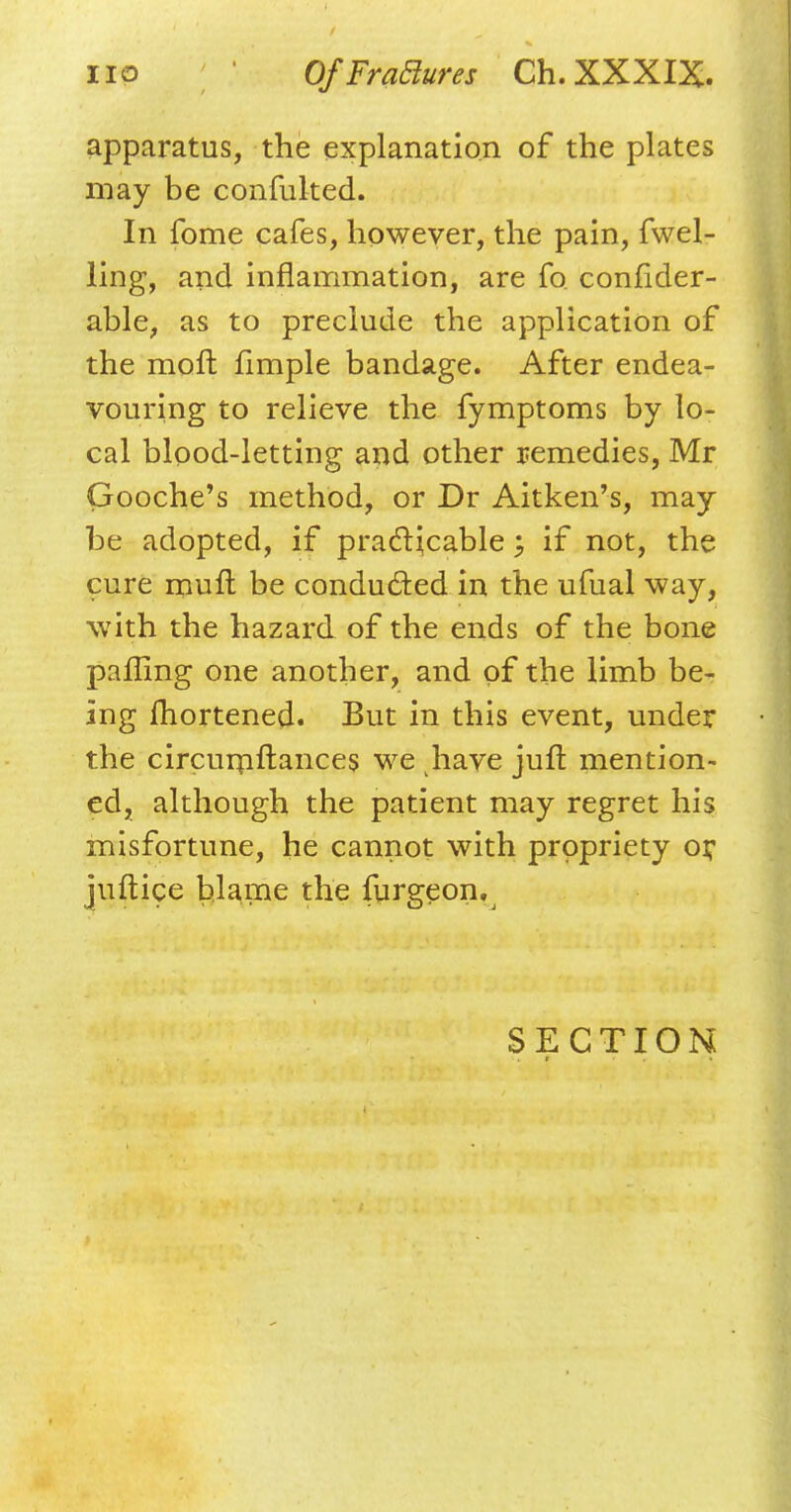 apparatus, the explanation of the plates may be confuked. In fome cafes, however, the pain, fwel- ling, and inflammation, are fo confider- able, as to preclude the application of the molt fimple bandage. After endea- vouring to relieve the fymptoms by lo- cal blood-letting and other remedies, Mr Gooche's method, or Dr Aitken's, may be adopted, if practicable; if not, the cure mult be conducted in the ufual way, with the hazard of the ends of the bone palling one another, and of the limb be- ing fhortened. But in this event, under the circumftances we have juft mention- ed, although the patient may regret his misfortune, he cannot with propriety or juftice blame the furgeon. SECTION