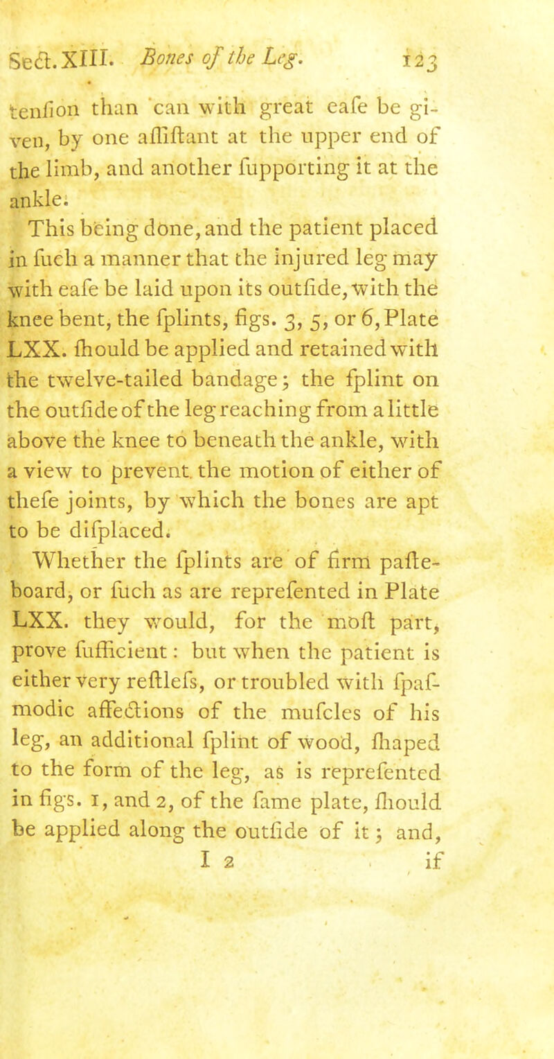 tenlion than can with great eafe be gi- ven, by one afliftant at the upper end of the limb, and another fupporting it at the ankle. This being done, and the patient placed in fueh a manner that the injured leg may with eafe be laid upon its outride, with the knee bent, the fplints, figs. 3, 5, or 6, Plate LXX. mould be applied and retained with the twelve-tailed bandage; the fplint on the outfide of the leg reaching from a little above the knee to beneath the ankle, with a view to prevent, the motion of either of thefe joints, by which the bones are apt to be difplaced. Whether the fplints are of firm pafte- board, or filch as are reprefented in Plate LXX. they would, for the moft part, prove fufficient: but when the patient is either very reftlefs, or troubled with fpaf- modic affe&ions of the mufcles of his leg, an additional fplint of wood, fliaped to the form of the leg, as is reprefented in figs. 1, and 2, of the fame plate, fliould be applied along the outride of it; and, I 2 if