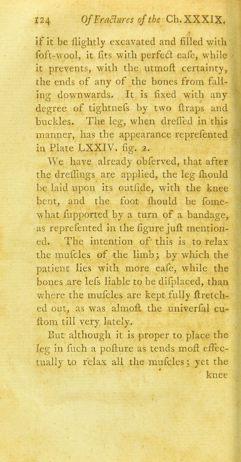 if it be llightly excavated and filled with foft-wool, it fits with perfect eafe, while it prevents, with the utmoft certainty, the ends of any of the bones from falU ing downwards. It is fixed with any degree of tightnefs by two ftraps and buckles. The leg, when drefled in this manner, has the appearance reprefented in Plate LXXIV. fig. 2. We have already obferved, that after the dreflings are applied, the leg mould be laid upon its outride, with the knee bent, and the foot mould be fome- what fupported by a turn of a bandage, as reprefented in the figure juft mention- ed. . The intention of this is to relax the mufcles of the limb; by which the patient lies with more eafe, while the bones .are lefs liable to be difplaced, than where the mufcles are kept fully ftretch- cd out, as was almofl the univerfal cu- flora till very lately. But although it is proper to place the leg ia fuch a pofture as tends moft effec- tually to relax all the mufcles; yet the knee