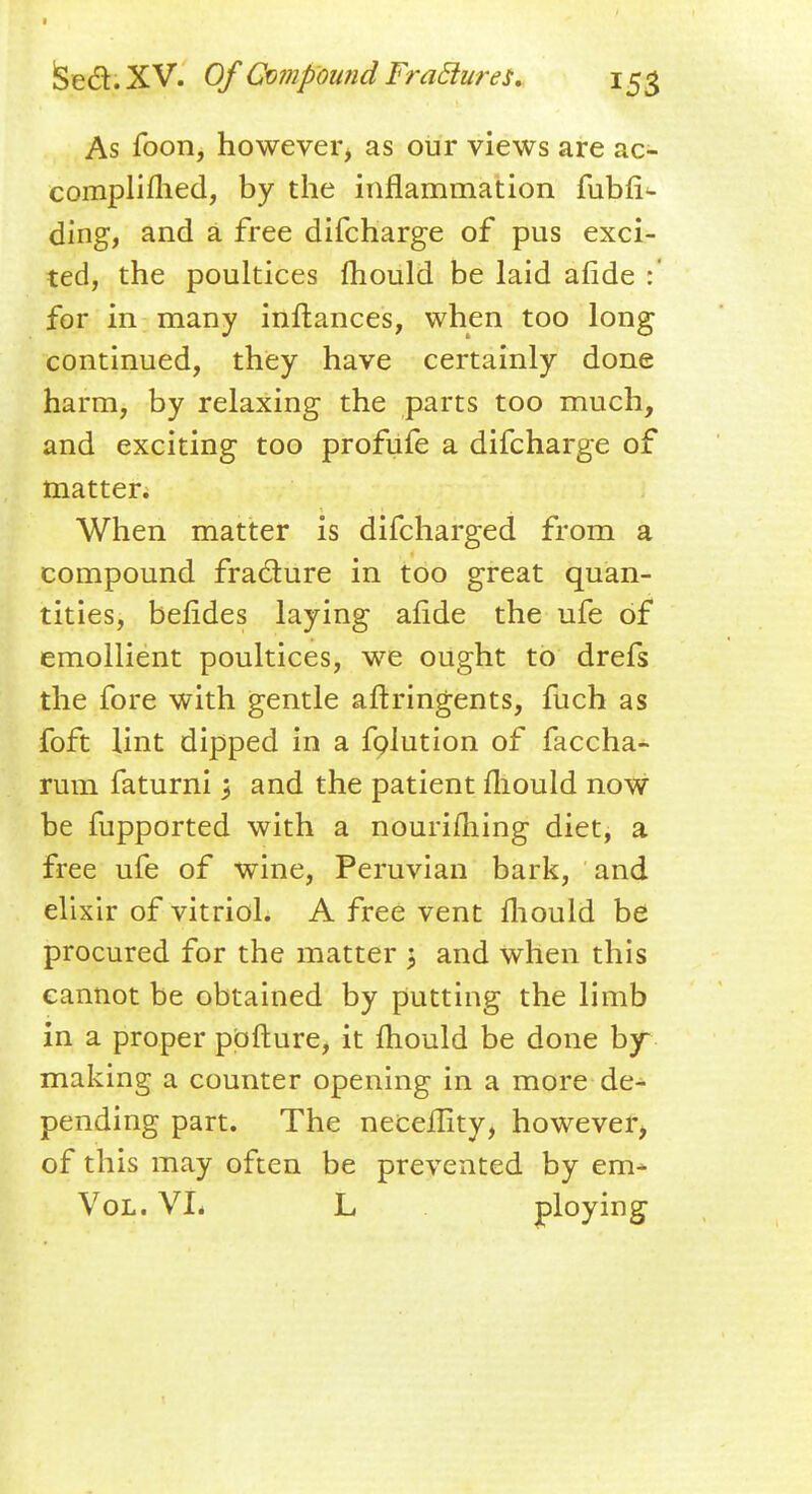 S e d. X V. Of Compound Fradures. 153 As foon, however, as our views are ac- compli flied, by the inflammation fubfi^ ding, and a free difcharge of pus exci- ted, the poultices mould be laid afide :' for in many inftances, when too long continued, they have certainly done harm, by relaxing the parts too much, and exciting too profufe a difcharge of matter. When matter is difcharged from a compound fracture in too great quan- tities, befides laying afide the ufe of emollient poultices, we ought to drefs the fore with gentle aftringents, fuch as foft lint dipped in a folution of faccha- rum faturnij and the patient fliould now be fupported with a nourifliing diet, a free ufe of wine, Peruvian bark, and elixir of vitriol. A free vent fliould be procured for the matter ; and when this cannot be obtained by putting the limb in a proper pofture, it fliould be done by- making a counter opening in a more de- pending part. The neceflity, however, of this may often be prevented by em* Vol. VL L ploying