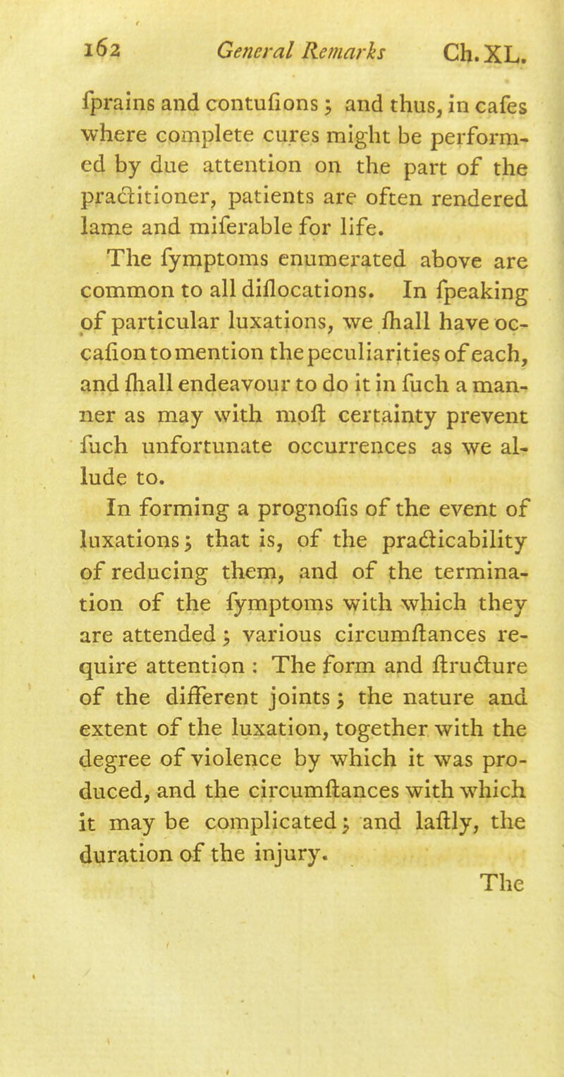 fprains and contufions 5 and thus, in cafes where complete cures might be perform- ed by due attention on the part of the practitioner, patients are often rendered lame and miferable for life. The fymptoms enumerated above are common to all dillocations. In fpeaking of particular luxations, we mail have oc- calion to mention the peculiarities of each, and mail endeavour to do it in fuch a man- ner as may with mpft certainty prevent fuch unfortunate occurrences as we al- lude to. In forming a prognofis of the event of luxations 5 that is, of the practicability of reducing them, and of the termina- tion of the fymptoms with which they are attended \ various circumflances re- quire attention : The form and ftructure of the different joints; the nature and extent of the luxation, together with the degree of violence by which it was pro- duced, and the circumflances with which it maybe complicated; and laflly, the duration of the injury. The