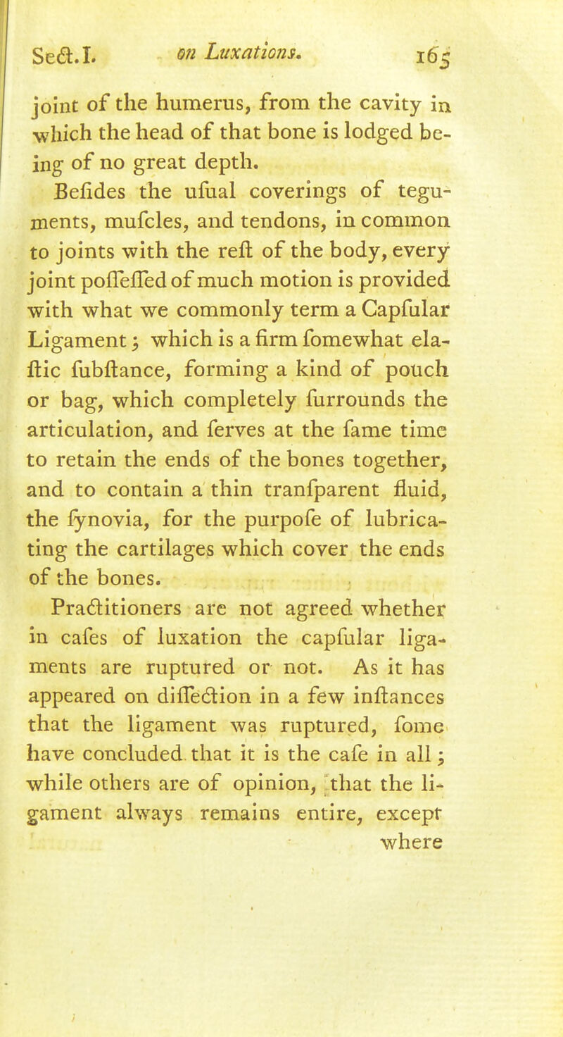 joint of the humerus, from the cavity in which the head of that bone is lodged be- ing of no great depth. Bendes the ufual coverings of tegu- ments, mufcles, and tendons, in common to joints with the reft of the body, every joint poflefTed of much motion is provided with what we commonly term a Capfular Ligament; which is a firm fomewhat ela- ftic fubftance, forming a kind of pouch or bag, which completely furrounds the articulation, and ferves at the fame time to retain the ends of the bones together, and to contain a thin tranfparent fluid, the fynovia, for the purpofe of lubrica- ting the cartilages which cover the ends of the bones. Practitioners are not agreed whether in cafes of luxation the capfular liga- ments are ruptured or not. As it has appeared on dinection in a few inftances that the ligament was ruptured, fome have concluded that it is the cafe in all; while others are of opinion, that the li- gament always remains entire, except where