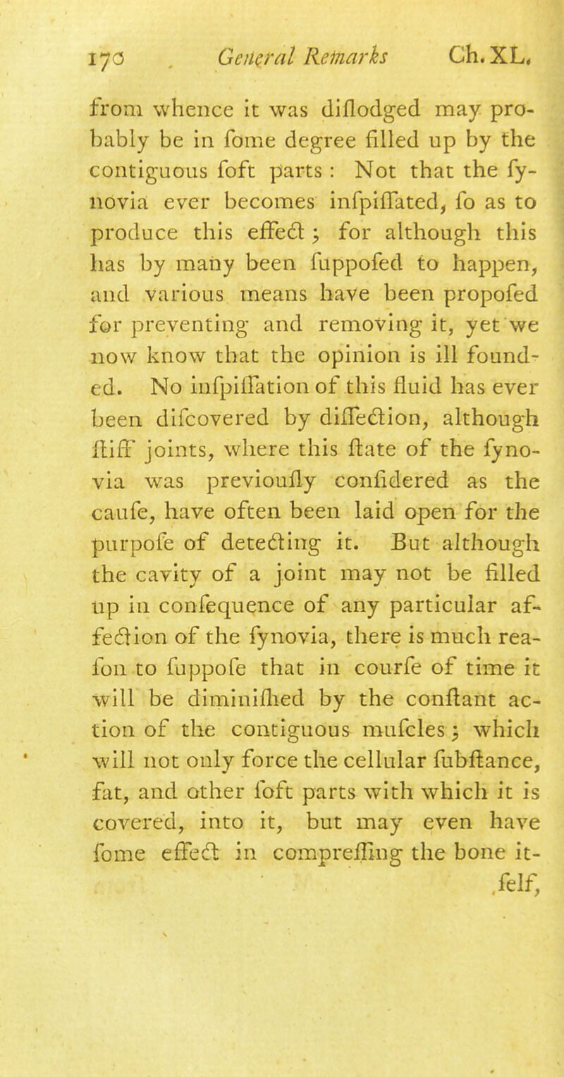 from whence it was diflodged may pro- bably be in fome degree filled up by the contiguous foft parts : Not that the fy- novia ever becomes infpiffated, fo as to produce this effect; for although this has by many been fuppofed to happen, and various means have been propofed for preventing and removing it, yet we now know that the opinion is ill found- ed. No infpiffation of this fluid has ever been difcovered by dhTection, although lliff joints, where this ftate of the fyno- via was previoully confldered as the caufe, have often been laid open for the purpofe of detecting it. But although the cavity of a joint may not be filled up in confequence of any particular af- fection of the fynovia, there is much rea- fon to fappofe that in courfe of time it will be diminifhed by the conftant ac- tion of the contiguous mufcles ; which will not only force the cellular fubltance, fat, and other foft parts with which it is covered, into it, but may even have fome effect in comprefTIng the bone it- felf,