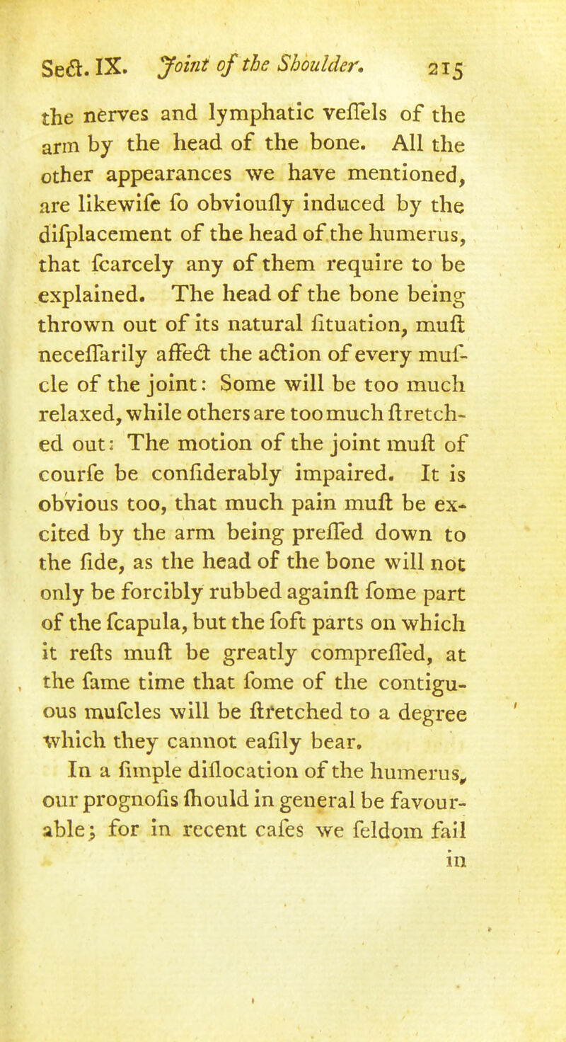 the nerves and lymphatic vefTels of the arm by the head of the bone. All the other appearances we have mentioned, are likewife fo obvioufly induced by the difplacement of the head of the humerus, that fcarcely any of them require to be explained. The head of the bone being thrown out of its natural fituation, muft neceflarily affect the action of every muf- cle of the joint: Some will be too much relaxed, while others are too much ft retch- ed out: The motion of the joint muft of courfe be confiderably impaired. It is obvious too, that much pain muft be ex- cited by the arm being prefled down to the fide, as the head of the bone will not only be forcibly rubbed againft fome part of the fcapula, but the foft parts on which it refts muft be greatly comprefied, at the fame time that fome of the contigu- ous mufcles will be ftretched to a degree which they cannot eafily bear. In a ftmple diflocation of the humerus, our prognofis Ihould in general be favour- able; for in recent cafes we feldom fail in