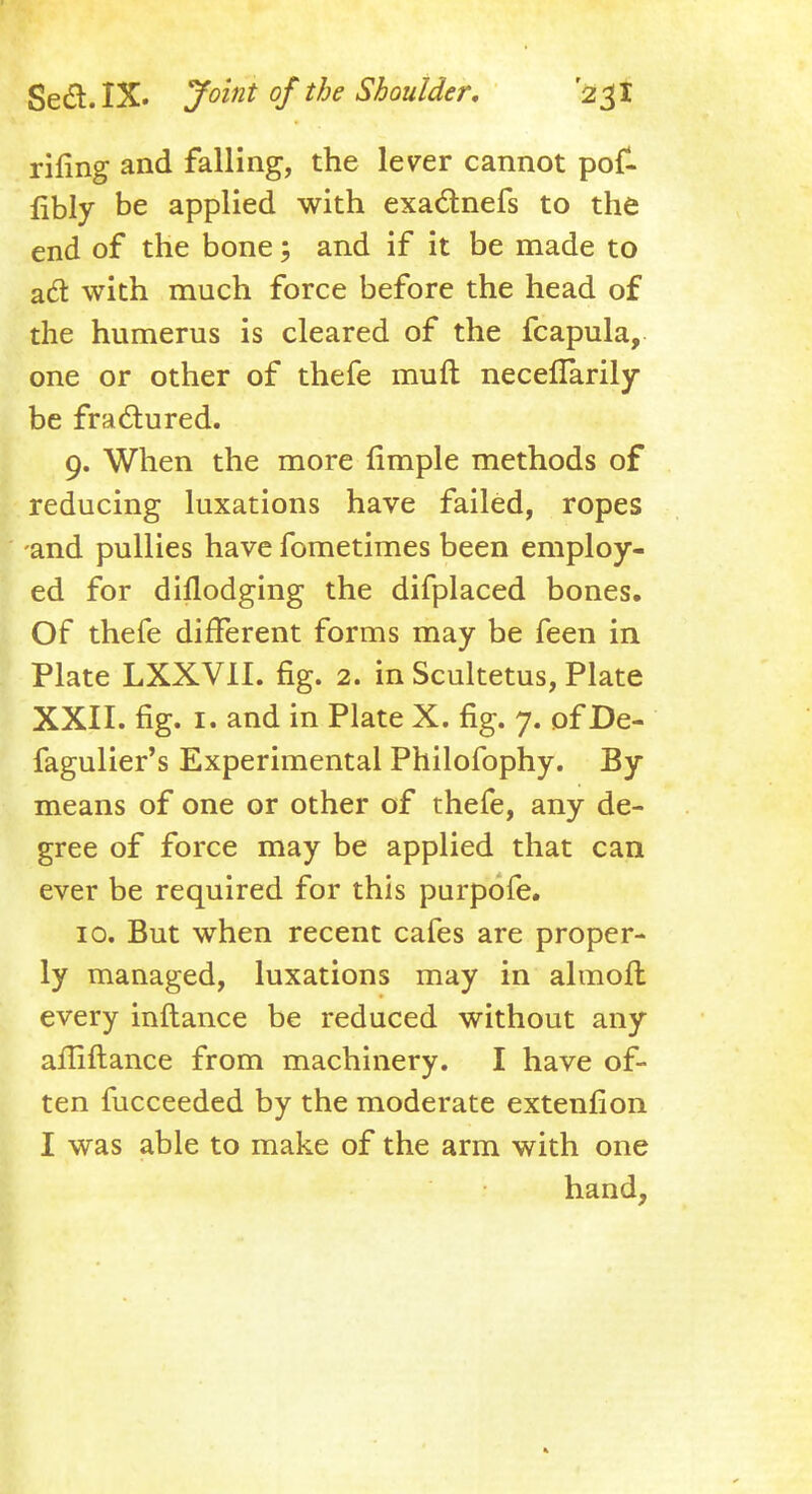 riling and falling, the leyer cannot pof- fibly be applied with exactnefs to the end of the bone; and if it be made to ad: with much force before the head of the humerus is cleared of the fcapula, one or other of thefe muft neceflarily be fractured. 9. When the more fimple methods of reducing luxations have failed, ropes and pullies have fometimes been employ- ed for dillodging the difplaced bones. Of thefe different forms may be feen in Plate LXXV1I. fig. 2. in Scuketus, Plate XXII. fig. 1. and in Plate X. fig. 7. of De- fagulier's Experimental Philofophy. By means of one or other of thefe, any de- gree of force may be applied that can ever be required for this purpofe. 10. But when recent cafes are proper- ly managed, luxations may in almoft every inftance be reduced without any afliftance from machinery. I have of- ten fucceeded by the moderate extenfion I was able to make of the arm with one hand,