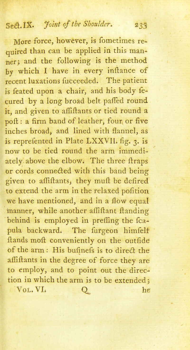 More force, however, is fometimes re- quired than can be applied in this man- ner; and the following is the method by which I have in every inftance of recent luxations fucceeded. The patient is feated upon a chair, and his body fe- cured by a long broad belt patted round it, and given to afliftants or tied round a port: a firm band of leather, four or five inches broad, and lined with flannel, as is reprefented in Plate LXXVIl. fig. 3. is now to be tied round the arm immedi- ately above the elbow. The three ftraps or cords connected with this band being given to afliftantsj they muft be defired to extend the arm in the relaxed pofition we have mentioned, and in a flow equal manner, while another afliftant ftanding behind is employed in prefling the fca- pula backward. The furgeon himfelf Hands molt conveniently on the outride of the arm: His bufinefs is to direct the afliftants in the degree of force they are to employ, and to point out the direc- tion in which the arm is to be extended > Vol. VL he