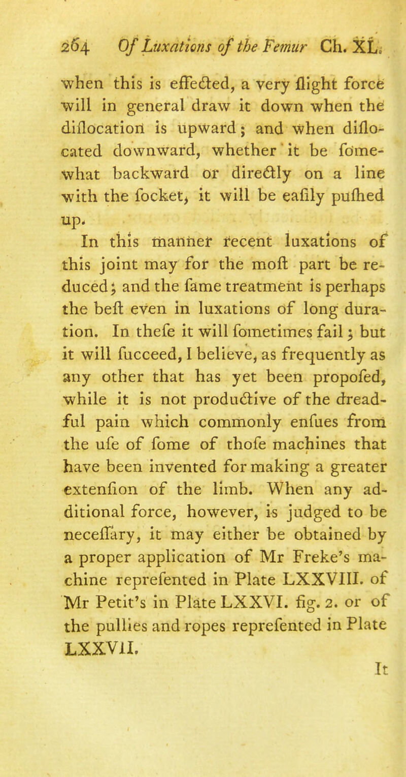 when this is efFe&ed, a very flight force will in general draw it down when the dhlocatiort is upward; and when diflo- cated downward, whether it be fome- what backward or directly on a line with the focket, it will be eafily pufhed up. In this manner recent luxations of this joint may for the moft part be re- duced; and the fame treatment is perhaps the beft even in luxations of long dura- tion. In thefe it will fometimes fail} but it will fucceed, I believe, as frequently as any other that has yet been propofed, while it is not productive of the dread- ful pain which commonly enfues from the ufe of fome of thofe machines that have been invented for making a greater extenfion of the limb. When any ad- ditional force, however, is judged to be neceflary, it may either be obtained by a proper application of Mr Freke's ma- chine reprefented in Plate LXXVIII. of Mr Petit's in Plate LXXVI. fig. 2. or of the pullies and ropes reprefented in Plate LXXV1I. It