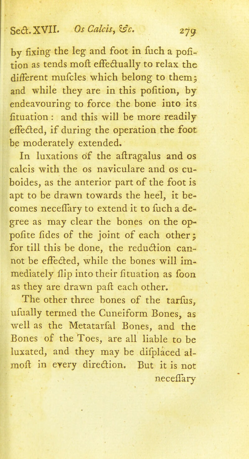 by fixing the leg and foot in fuch a por- tion as tends moft effectually to relax the diiferent mufcles which belong to them 5 and while they are in this pofition, by endeavouring to force the bone into its fituation : and this will be more readily effe&ed, if during the operation the foot be moderately extended. In luxations of the aftragalus and os calcis with the os naviculare and os cu- boides, as the anterior part of the foot is apt to be drawn towards the heel, it be- comes neceflary to extend it to fuch a de- gree as may clear the bones on the op- pofite fides of the joint of each other; for till this be done, the reduction can- not be effected, while the bones will im- mediately flip into their fituation as foon as they are drawn pari each other. The other three bones of the tarfus, ufually termed the Cuneiform Bones, as well as the Metatarfal Bones, and the Bones of the Toes, are all liable to be luxated, and they may be difplaced al- moft in every direction. But it is not neceflary