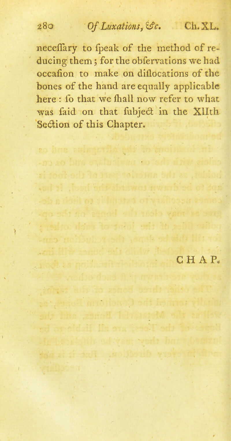 necefTary to fpeak of the method of re- ducing them; for the obfervations we had occafion to make on diflocations of the bones of the hand are equally applicable here : fo that we mall now refer to what was faid on that fubjec~t in the Xllth Section of this Chapter. CHAP,