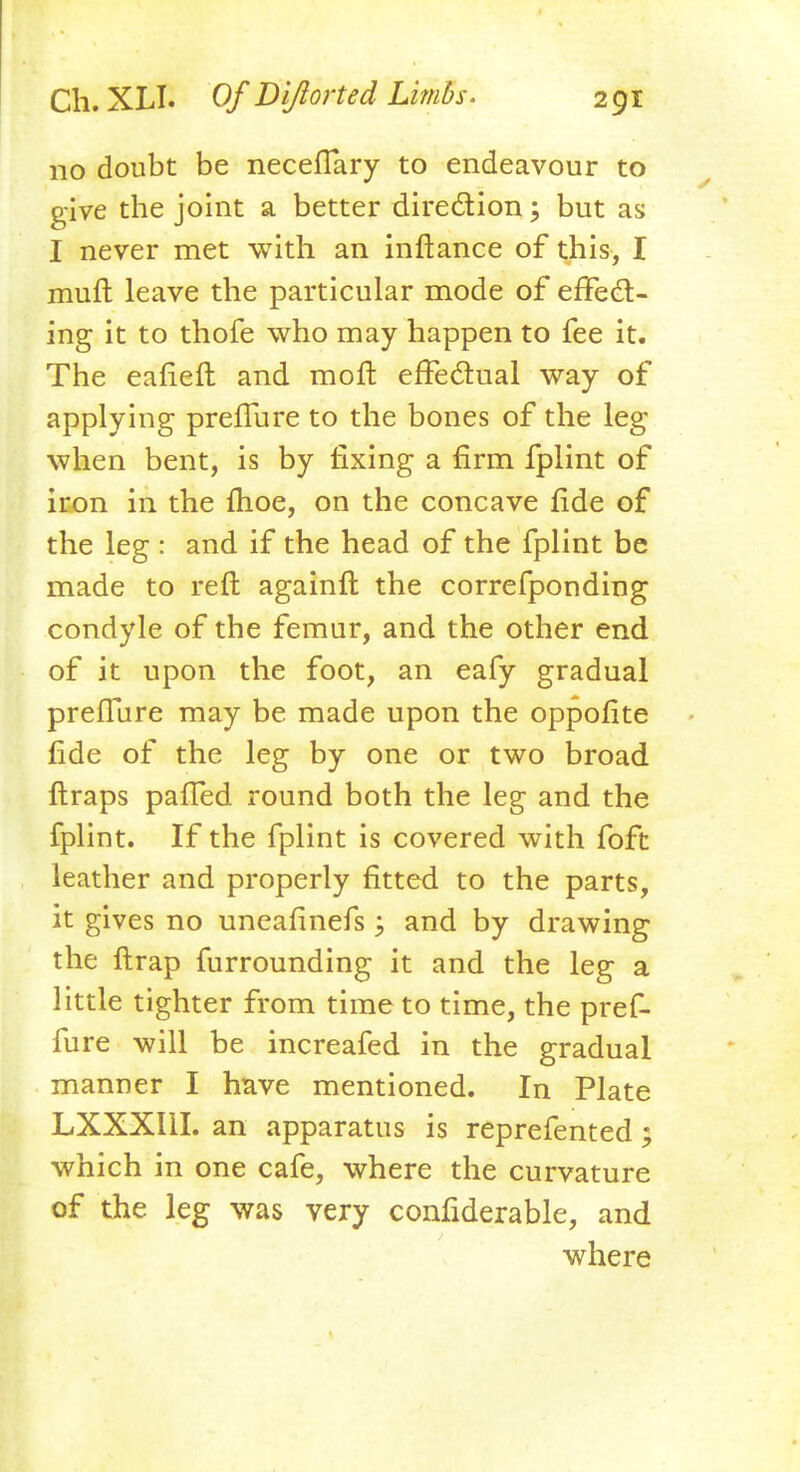 110 doubt be neceffary to endeavour to give the joint a better direction; but as I never met with an inftance of this, I muft leave the particular mode of effect- ing it to thofe who may happen to fee it. The eafieft and molt effectual way of applying preffure to the bones of the leg- when bent, is by fixing a firm fplint of iron in the fhoe, on the concave fide of the leg : and if the head of the fplint be made to reft againft the correfponding condyle of the femur, and the other end of it upon the foot, an eafy gradual preflure may be made upon the oppofite fide of the leg by one or two broad ftraps paiTed round both the leg and the fplint. If the fplint is covered with foft leather and properly fitted to the parts, it gives no uncafinefs; and by drawing the (trap furrounding it and the leg a little tighter from time to time, the pref- fure will be increafed in the gradual manner I have mentioned. In Plate LXXXI1I. an apparatus is reprefented; which in one cafe, where the curvature of the leg was very considerable, and where