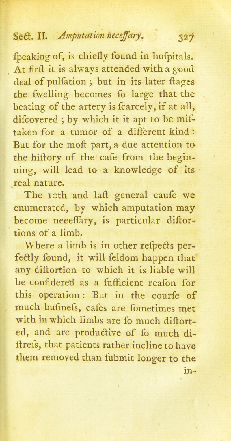 fpeaking of, is chiefly found in hofpitals. At firft it is always attended with a good deal of pulfation; but in its later ftages the fwelling becomes fo large that the beating of the artery is fcarcely, if at all, difcovered; by which it it apt to be mis- taken for a tumor of a different kind : But for the molt part, a due attention to the hiftory of the cafe from the begin- ning, will lead to a knowledge of its real nature. The 10th and lafl general caufe we enumerated, by which amputation may become neeeflary, is particular diftor- tions of a limb. Where a limb is in other refpecls per- fectly found, it will feldom happen that any diftortion to which it is liable will be confidere'd as a fufHcient reafon for this operation: But in the courfe of much bufinefs, cafes are fometimes met with in which limbs are fo much diftort- ed, and are productive of fo much di- ftrefs, that patients rather incline to have them removed than fubmit longer to the in-