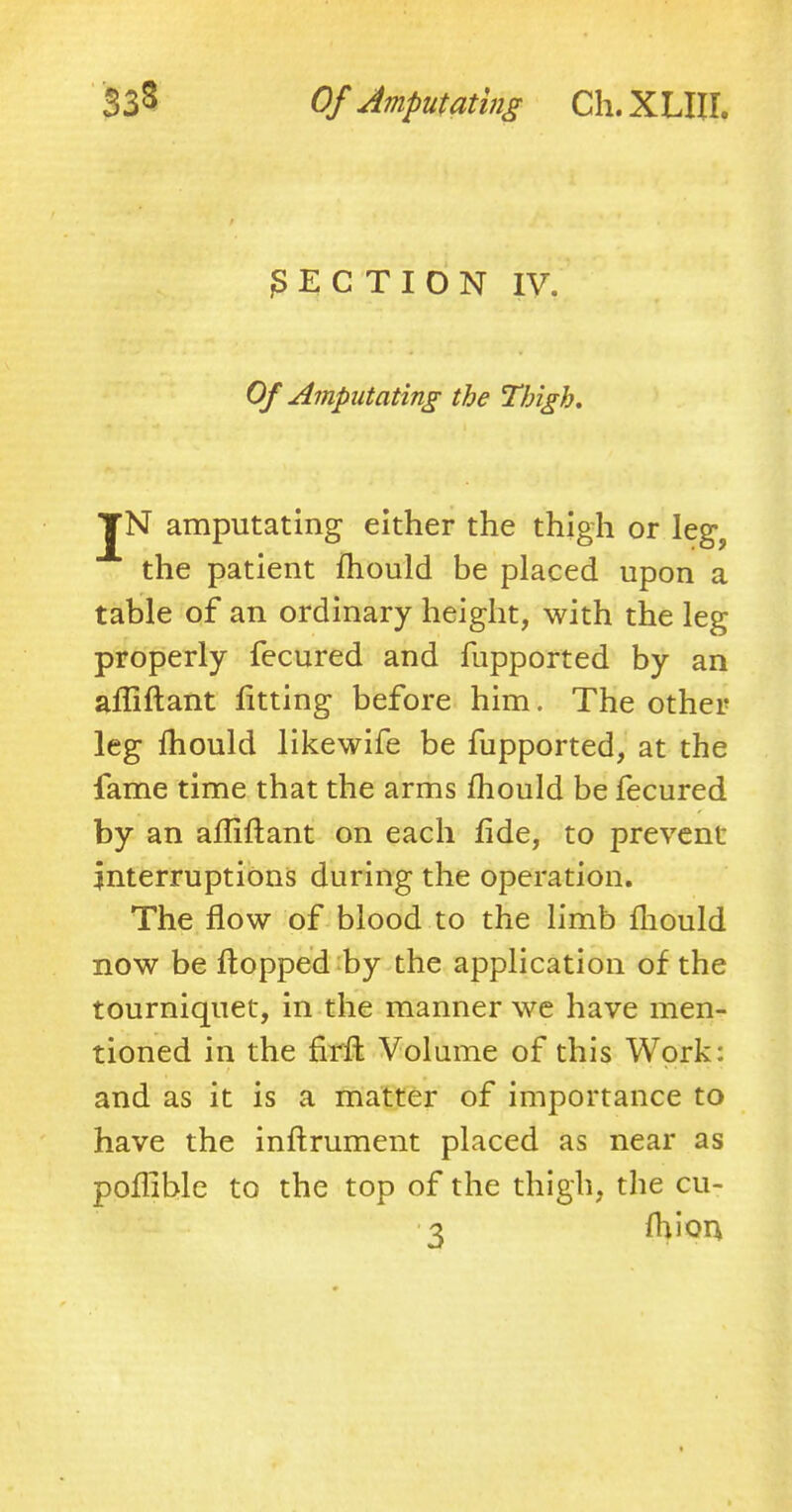 |S E C T I O N IV. Of Amputating the Thigh, JN amputating either the thigh or leg, the patient mould be placed upon a table of an ordinary height, with the leg properly fecured and fupported by an affiftant fitting before him. The other leg mould likewife be fupported, at the fame time that the arms mould be fecured by an affiftant on each fide, to prevent interruptions during the operation. The flow of blood to the limb fhould now be flopped by the application of the tourniquet, in the manner we have men- tioned in the firft Volume of this Work: and as it is a matter of importance to have the inftrument placed as near as poffible to the top of the thigh, the cu- 3 mion