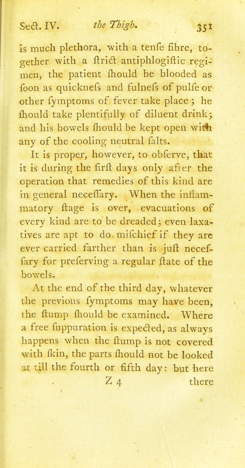 is much plethora, with a tenfe fibre, to- gether with a Uriel: antiphlogiltic regi- men, the patient mould be blooded as foon as quicknefs and fulnefs of pulfe or other fymptoms of fever take place ; he mould take plentifully of diluent drink; and his bowels mould be kept open wit$i any of the cooling neutral falts. It is proper, however, to obferve, that it is during the firft days only afrer the operation that remedies of this kind are in general necefiary. When the inflam- matory ftage is over, evacuations of every kind are to be dreaded; even laxa- tives are apt to do. mifchief if they are ever carried farther than is juft necef- fary for preferring a regular ftate of the bowels. At the end of the third day, whatever the previous fymptoms may have been, the ftump mould be examined. Where a free fuppuration is expected, as always happens when the flump is not covered with fkin, the parts mould not be looked at till the fourth or fifth day: but here Z 4 there