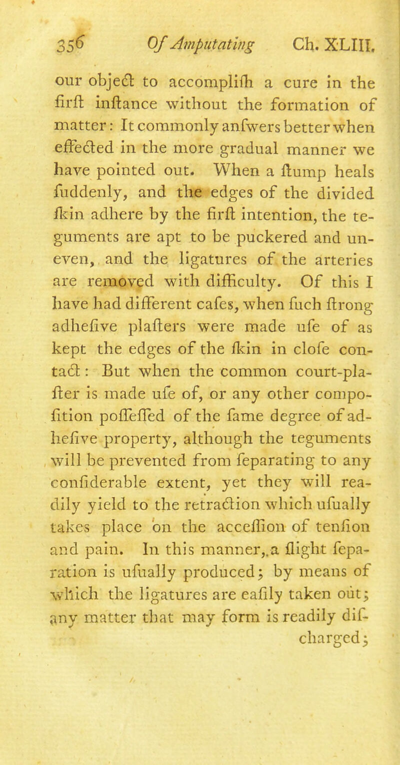 ♦ 356 Of Amputating Ch. XLIII. our object to accomplifh a cure in the firfl inftance without the formation of matter: It commonly anfwers better when effected in the more gradual manner we have pointed out. When a flump heals fuddenly, and the edges of the divided ildn adhere by the firft intention, the te- guments are apt to be puckered and un- even, , and the ligatures of the arteries are removed with difficulty. Of this I have had different cafes, when fuch ftrong adhefive pi afters were made ufe of as kept the edges of the fkin in clofe con- tact : But when the common court-pla- fter is made ufe of, or any other compo- sition pofTefled of the fame degree of ad- hefive property, although the teguments will be prevented from feparating to any confiderable extent, yet they will rea- dily yield to the retraction which ufually takes place on the acccflion of tenlion and pain. In this manner,.a flight repa- ration is ufually produced 5 by means of which the ligatures are eafily taken out; any matter that may form is readily dif- chargedj