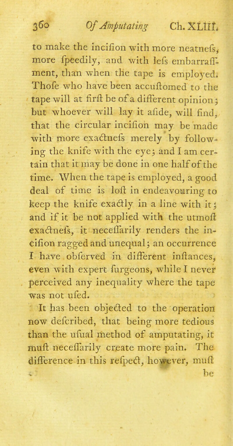 to make the incifion with more neatnefs, more fpeedily, and with lefs embarraff- ment, than when the tape is employed. Thofe who have been accuftomed to the tape will at firfi be of a different opinion; but whoever will lay it afide, will find, that the circular incifion may be made with more exactnefs merely by follow- ing the knife with the eye; and I am cer- tain that it may be done in one half of the time. When the tape is employed, a good deal of time is loll in endeavouring to keep the knife exactly in a line with it; and if it be not applied with the utmofl exactnefs, it neceflarily renders the in- cifion ragged and unequal; an occurrence I have obferved in different inftances, even with expert furgeons, while I never perceived any inequality where the tape was not ufed. It has been objected to the operation now defcribed, that being more tedious than the ufual method of amputating, it muft neceflarily create more pain. The difference in this refpecl, however, muft be