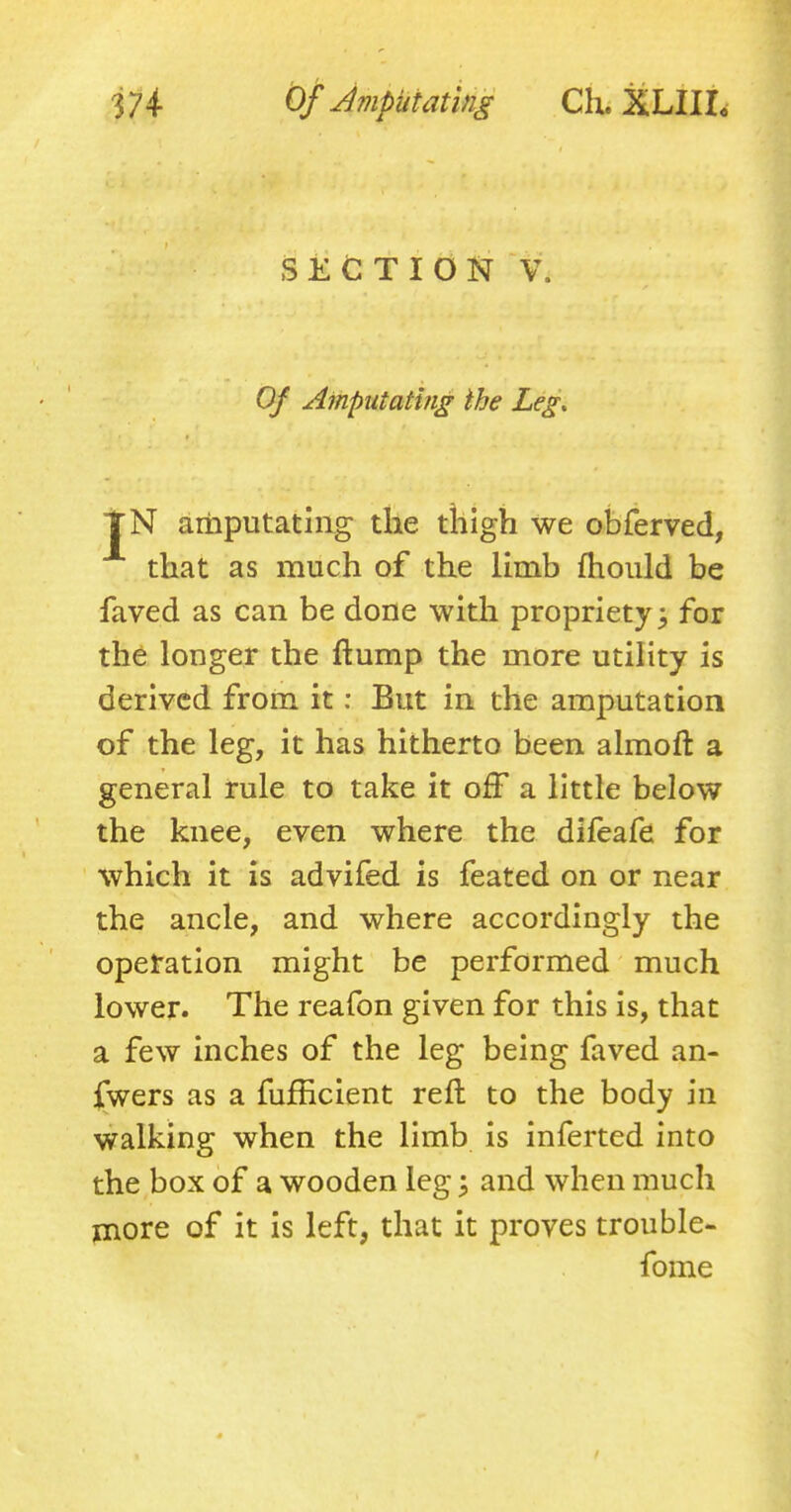 SECTION V. Of Amputating the Leg, TN amputating the thigh we obferved, that as much of the limb mould be faved as can be done with propriety 3 for the longer the flump the more utility is derived from it: But in the amputation of the leg, it has hitherto been almoft a general rule to take it orT a little below the knee, even where the difeafe for which it is advifed is feated on or near the ancle, and where accordingly the operation might be performed much lower. The reafon given for this is, that a few inches of the leg being faved an- swers as a fufhcient reft to the body in walking when the limb is inferted into the box of a wooden leg \ and when much more of it is left, that it proves trouble- fome