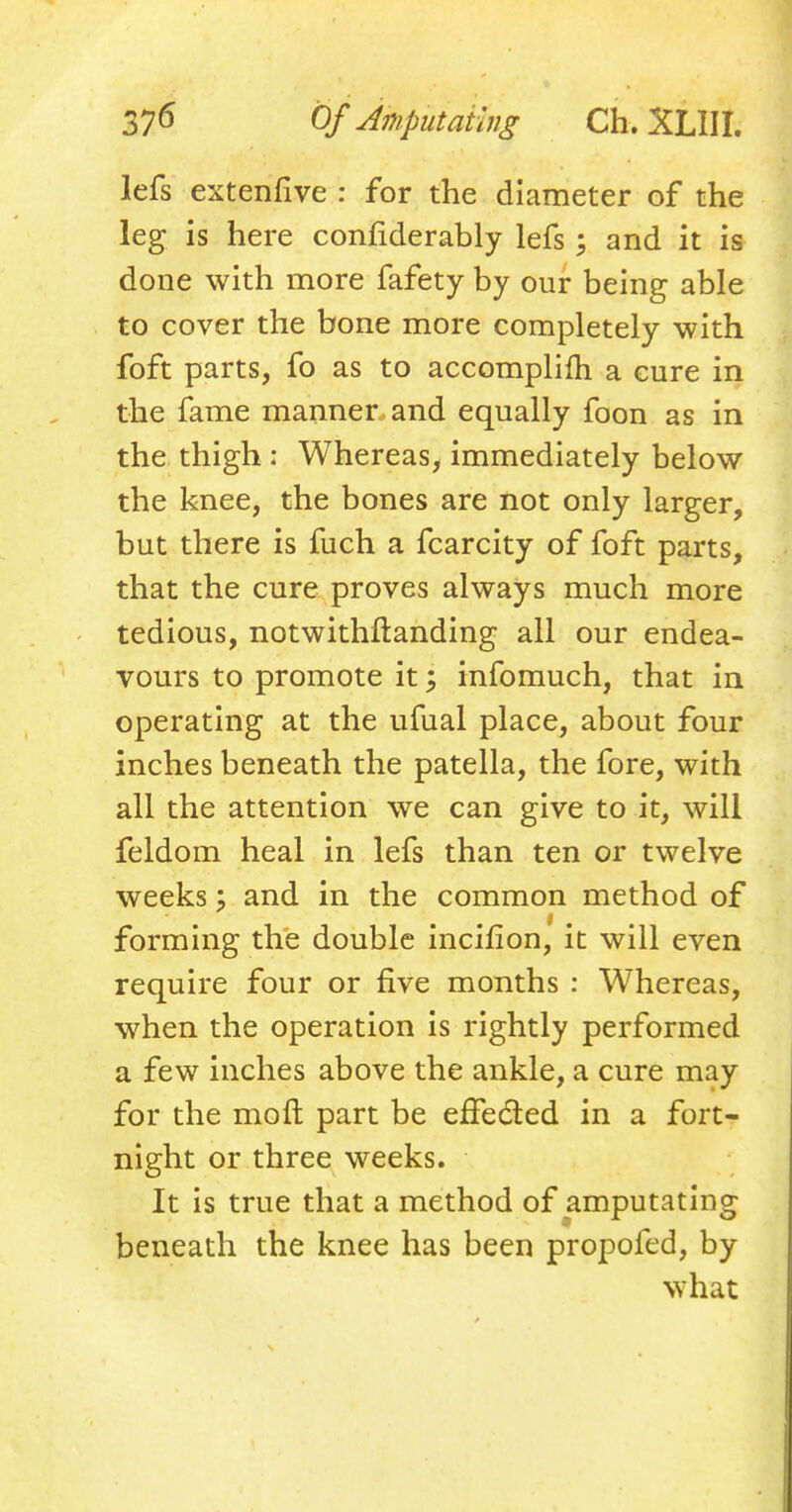 lefs extenfive : for the diameter of the leg is here confiderably lefs ; and it is done with more fafety by our being able to cover the bone more completely with foft parts, fo as to accomplifh a cure in the fame manner and equally foon as in the thigh : Whereas, immediately below the knee, the bones are not only larger, but there is fuch a fcarcity of foft parts, that the cure proves always much more tedious, notwithstanding all our endea- vours to promote it; infomuch, that in operating at the ufual place, about four inches beneath the patella, the fore, with all the attention we can give to it, will feldom heal in lefs than ten or twelve weeks % and in the common method of forming the double incifion, it will even require four or five months : Whereas, when the operation is rightly performed a few inches above the ankle, a cure may for the moft part be effe&ed in a fort- night or three weeks. It is true that a method of amputating beneath the knee has been propofed, by what