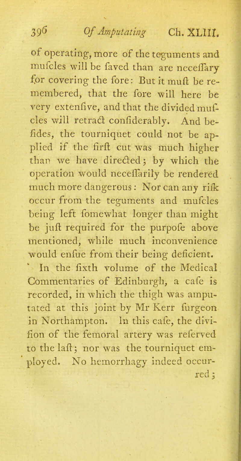 of operating, more of the teguments and mufcles will be faved than are neceffary fpr covering the fore: But it muft be re- membered, that the fore will here be very extenfive, and that the divided muf- cles will retract considerably. And be- fides, the tourniquet could not be ap- plied if the firfl cut was much higher than we have directed; by which the operation would neceflarily be rendered much more dangerous: Nor can any riik occur from the teguments and mufcles being left fomewhat longer than might be juft required for the purpofe above mentioned, while much inconvenience would enfue from their being deficient. In the fixth volume of the Medical Commentaries of Edinburgh, a cafe is recorded, in which the thigh was ampu- tated at this joint by Mr Kerr furgeon in Northampton. In this cafe, the divi- fion of the femoral artery was referved to thelaft; nor was the tourniquet em- ployed. No hemorrhagy indeed occur-