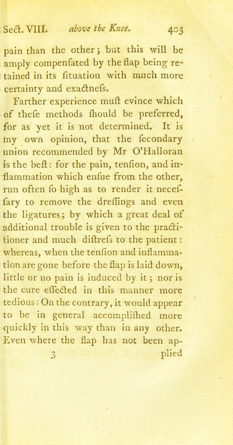 pain than the other; but this will be amply compenfated by the flap being re- tained in its fituation with much more certainty and exactnefs. Farther experience muft evince which of thefe methods mould be preferred, for as yet it is not determined. It is my own opinion, that the fecondary union recommended by Mr O'Halloran is the beft: for the pain, tenfion, and in- flammation which enfue from the other, run often fo high as to render it necef- fary to remove the dreflings and even the ligatures; by which a great deal of additional trouble is given to the practi- tioner and much diftrefs to the patient: whereas, when the tenfion and inflamma- tion are gone before the flap is laid down, little or no pain is induced by it; nor is the cure effected in this manner more tedious: On the contrary, it would appear to be in general accompliihed more quickly in this way than in any other. Even where the flap has not been ap- 3 plied