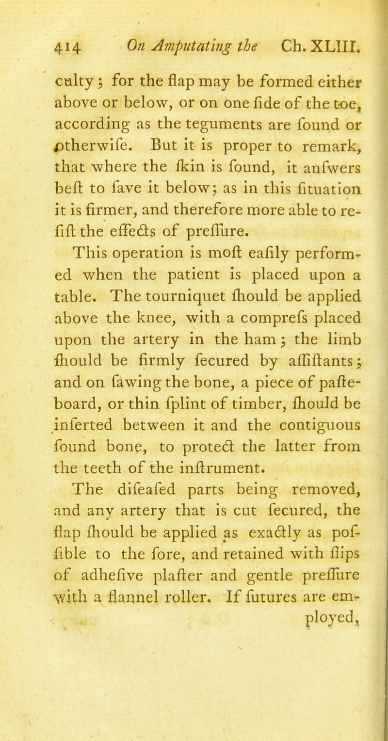 culty; for the flap may be formed either above or below, or on one fide of the toe, according as the teguments are found or /Dtherwife. But it is proper to remark, that where the fkin is found, it anfwers belt to fave it below; as in this fituation it is firmer, and therefore more able to re- fill the effects of prefTure. This operation is moft eafily perform- ed when the patient is placed upon a table. The tourniquet mould be applied above the knee, with a comprefs placed upon the artery in the ham; the limb mould be firmly fecured by afliftants; and on fa wing the bone, a piece of pafte- board, or thin fplint of timber, mould be inferted between it and the contiguous found bone, to protect the latter from the teeth of the inftrument. The difeafed parts being removed, and any artery that is cut fecured, the flap mould be applied as exactly as pof- fible to the fore, and retained with flips of adhefive platter and gentle preffure ■with a flannel roller. If futures are eim- ployed,