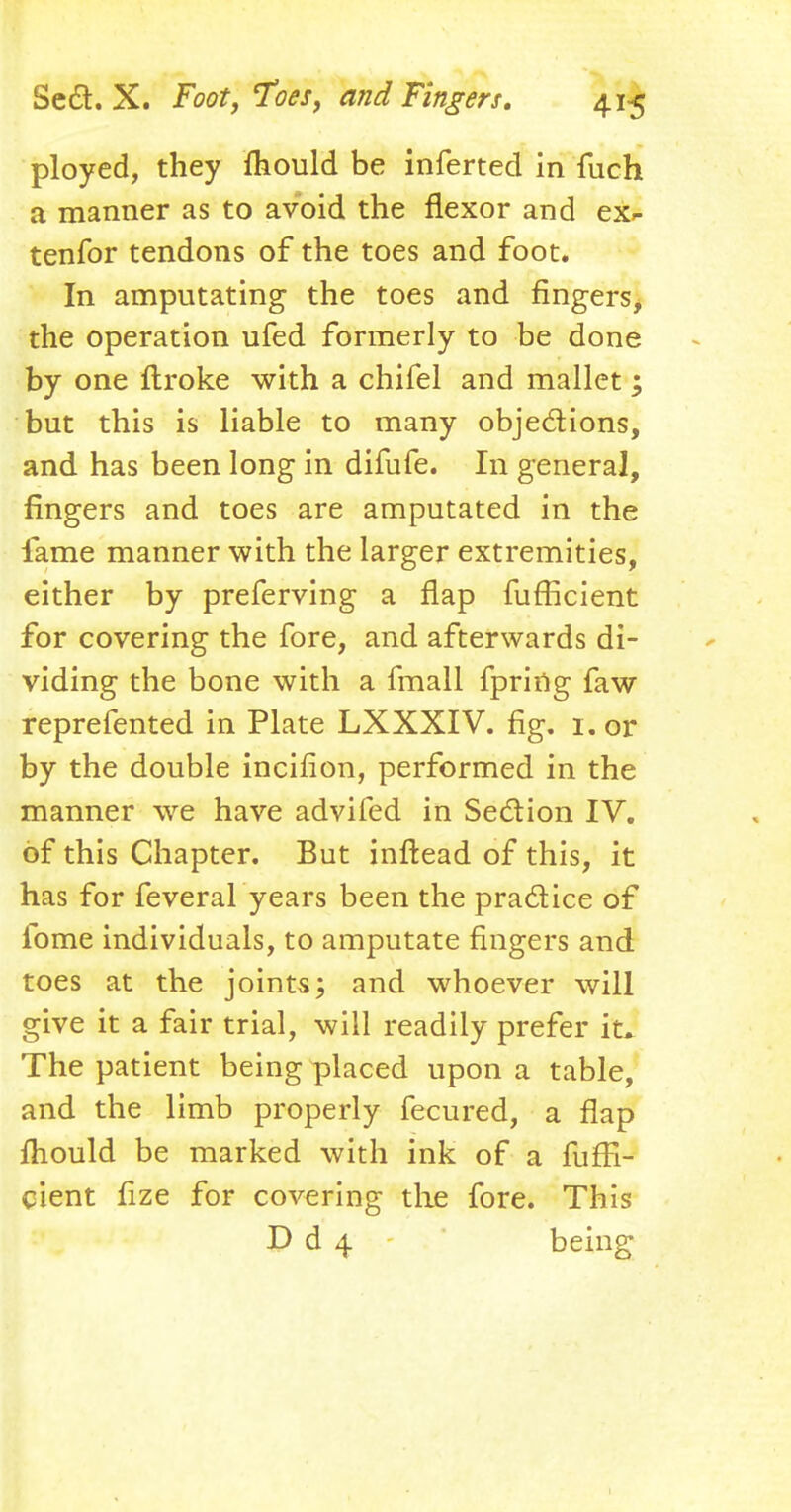 ployed, they fhould be inferted in fuch a manner as to avoid the flexor and ex^ tenfor tendons of the toes and foot. In amputating the toes and fingers, the operation ufed formerly to be done by one itroke with a chifel and mallet; but this is liable to many objections, and has been long in difufe. In general, fingers and toes are amputated in the fame manner with the larger extremities, either by preferring a flap fufficient for covering the fore, and afterwards di- viding the bone with a fmall fpring faw reprefented in Plate LXXXIV. fig. i. or by the double incifion, performed in the manner we have advifed in Section IV. of this Chapter. But infiead of this, it has for feveral years been the practice of fome individuals, to amputate fingers and toes at the joints; and whoever will give it a fair trial, will readily prefer it* The patient being placed upon a table, and the limb properly fecured, a flap fhould be marked with ink of a fuffi- cient fize for covering the fore. This P d 4 being