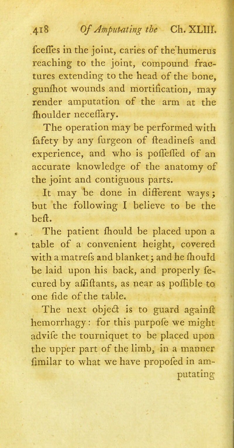 fcefies in the joint, caries of the humerus reaching to the joint, compound frac- tures extending to the head of the bone, gunfhot wounds and mortification, may- render amputation of the arm at the moulder necefiary. The operation may be performed with fafety by any furgeon of fteadinefs and experience, and who is pofTefled of an accurate knowledge of the anatomy of the joint and contiguous parts. It may be done in different ways; but the following I believe to be the bed. ; *»V(iftgj<#^^ The patient mould be placed upon a table of a convenient height, covered with a matrefs and blanket; and he mould be laid upon his back, and properly fe- cured by affirmants, as near as poflible to one fide of the table. The next objecl: is to guard againft hemorrhagy: for this purpofe we might advife the tourniquet to be placed upon the upper part of the limb, in a manner frmilar to what we have propofed in am- putating