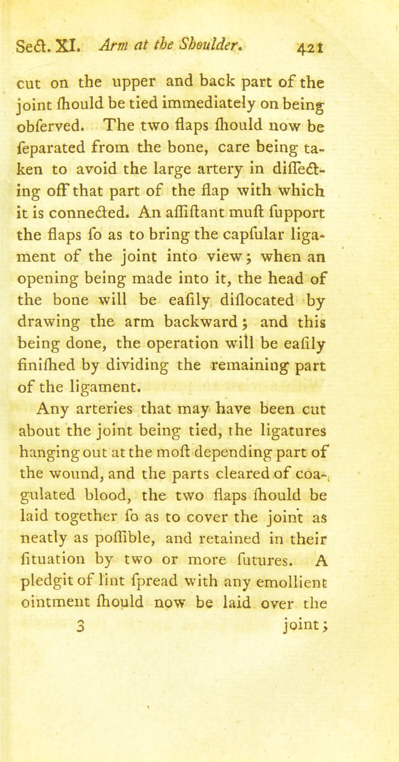 cut on the upper and back part of the joint mould be tied immediately on being obferved. The two flaps mould now be feparated from the bone, care being ta- ken to avoid the large artery in difiecV ing off that part of the flap with Which it is connected. An affiftant muft fupport the flaps fo as to bring the capfular liga- ment of the joint into view; when an opening being made into it, the head of the bone will be eafily dillocated by drawing the arm backward; and this being done, the operation will be eafily finifhed by dividing the remaining part of the ligament. Any arteries that may have been cut about the joint being tied, the ligatures hanging out at the moft depending part of the wound, and the parts cleared of coa-, gulated blood, the two flaps mould be laid together fo as to cover the joint as neatly as poffible, and retained in their fituation by two or more futures. A pledgit of lint fpread with any emollient ointment mould now be laid over the 3 joint;