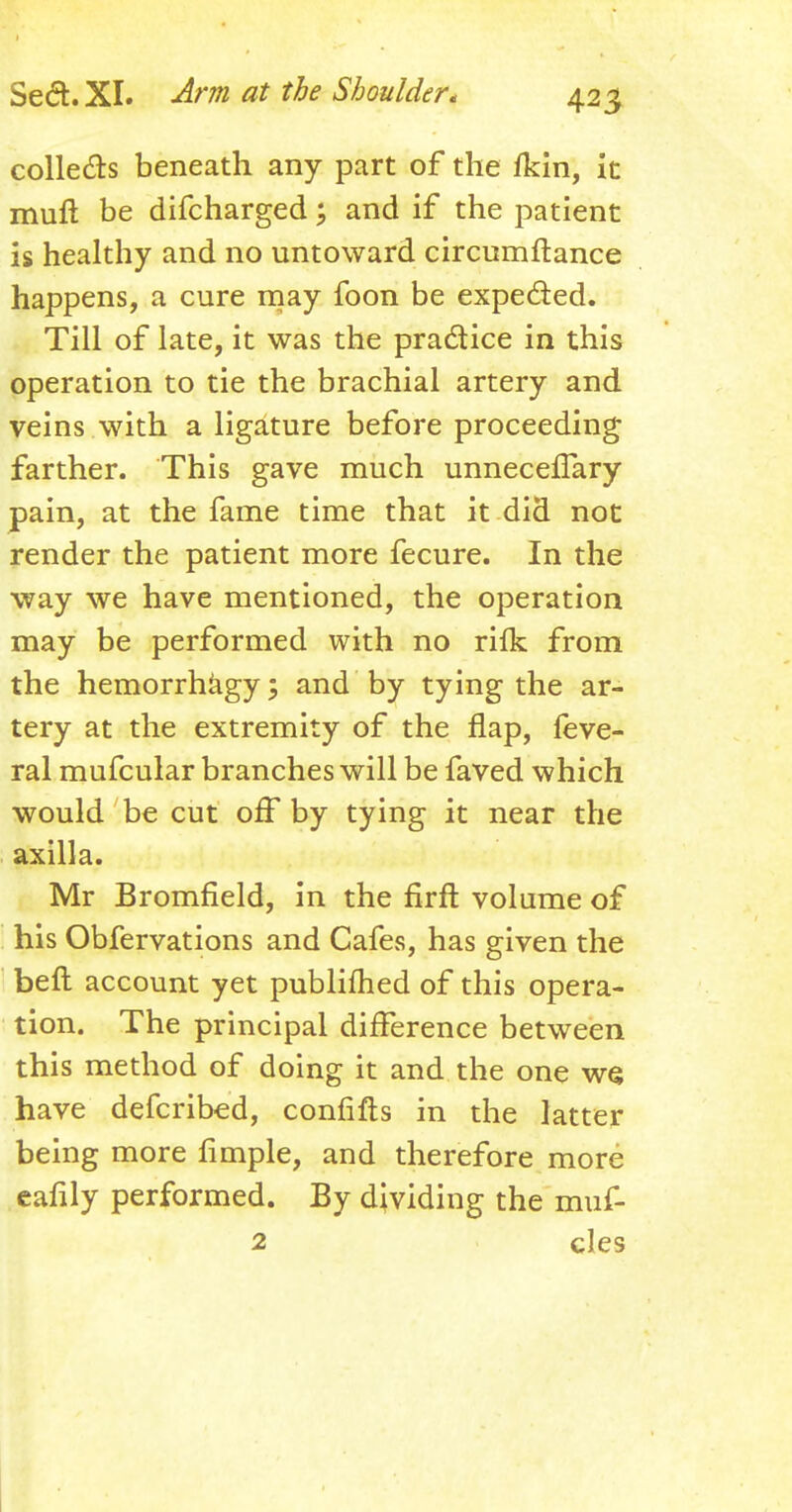 colle&s beneath any part of the fkin, it mull be difcharged; and if the patient is healthy and no untoward circumftance happens, a cure may foon be expected. Till of late, it was the practice in this operation to tie the brachial artery and veins with a ligature before proceeding farther. This gave much unneceffary pain, at the fame time that it did not render the patient more fecure. In the way we have mentioned, the operation may be performed with no rifk from the hemorrhagy; and by tying the ar- tery at the extremity of the flap, feve- ral mufcular branches will be faved which would be cut off by tying it near the axilla. Mr Bromfield, in the firft volume of his Obfervations and Cafes, has given the beft account yet published of this opera- tion. The principal difference between this method of doing it and the one ws have defcribed, confifts in the latter being more fimple, and therefore more eafily performed. By dividing the muf- 2 cles