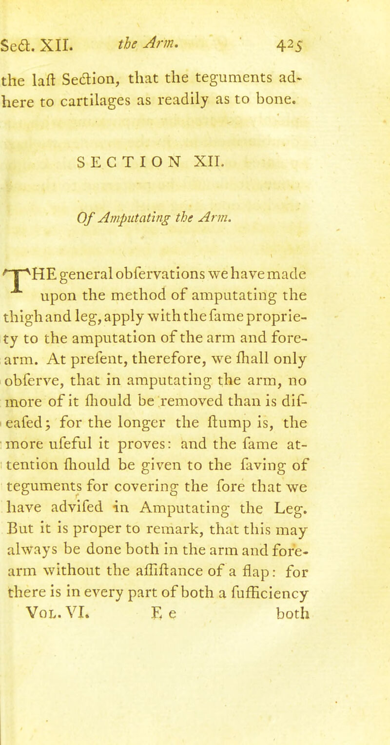 the laft Section, that the teguments ad- here to cartilages as readily as to bone. SECTION XII. Of Amputating the Arm. npHE general obfervations we have made upon the method of amputating the thigh and leg, apply with the fame proprie- ty to the amputation of the arm and fore- arm. At prefent, therefore, we fhall only obferve, that in amputating the arm, no more of it mould be removed than is dif- eafed; for the longer the flump is, the more ufeful it proves: and the fame at- tention mould be given to the faving of teguments for covering the fore that we have advifed in Amputating the Leg. But it is proper to remark, that this may always be done both in the arm and fore- arm without the affiftance of a flap: for there is in every part of both a fufficiency Vol. VI. K e both