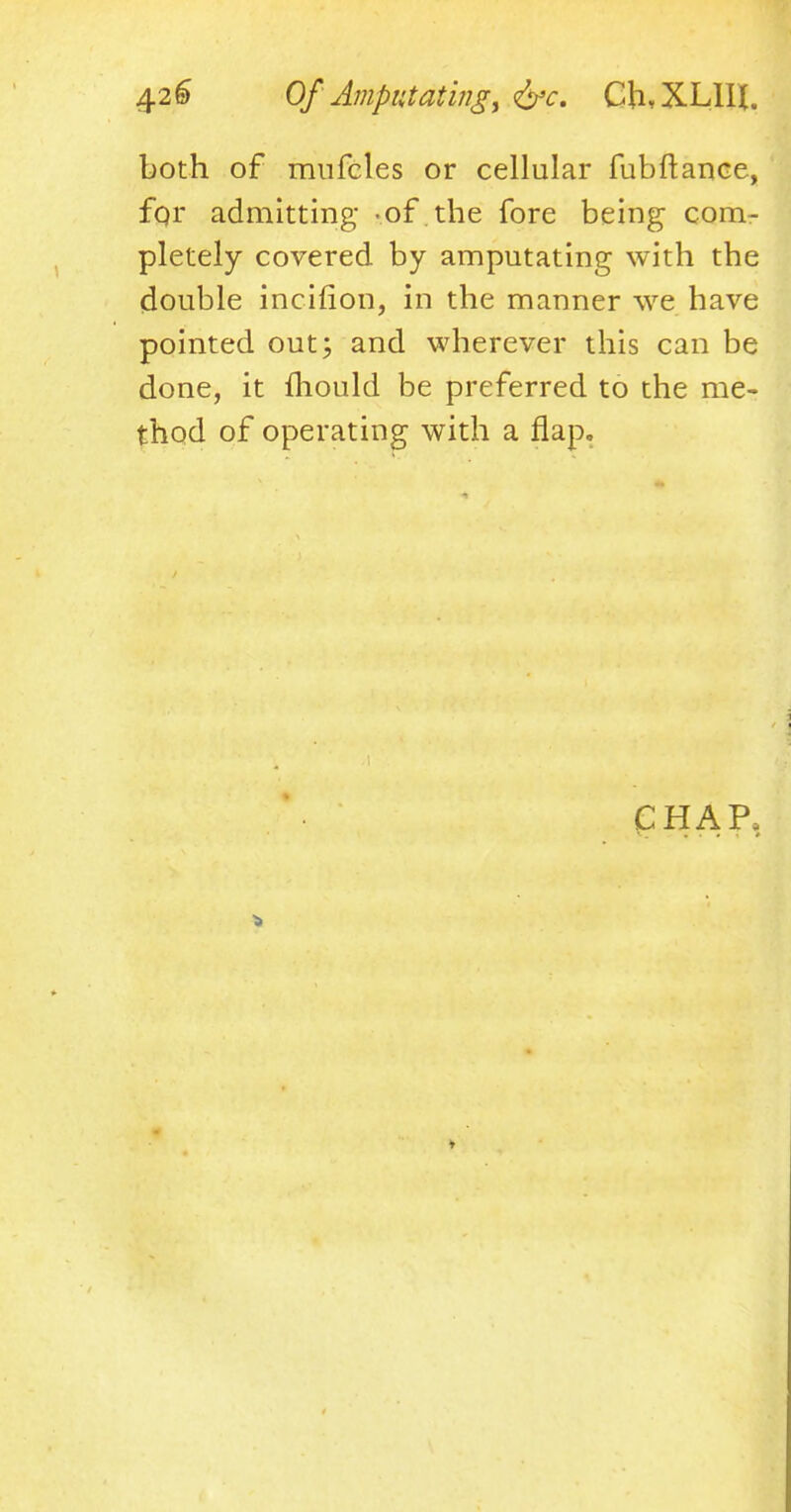 both of mnfcles or cellular fubftance, for admitting -of the fore being com- pletely covered by amputating with the double incifion, in the manner we have pointed out; and wherever this can be done, it mould be preferred to the me- thod of operating with a flap. CHAP,