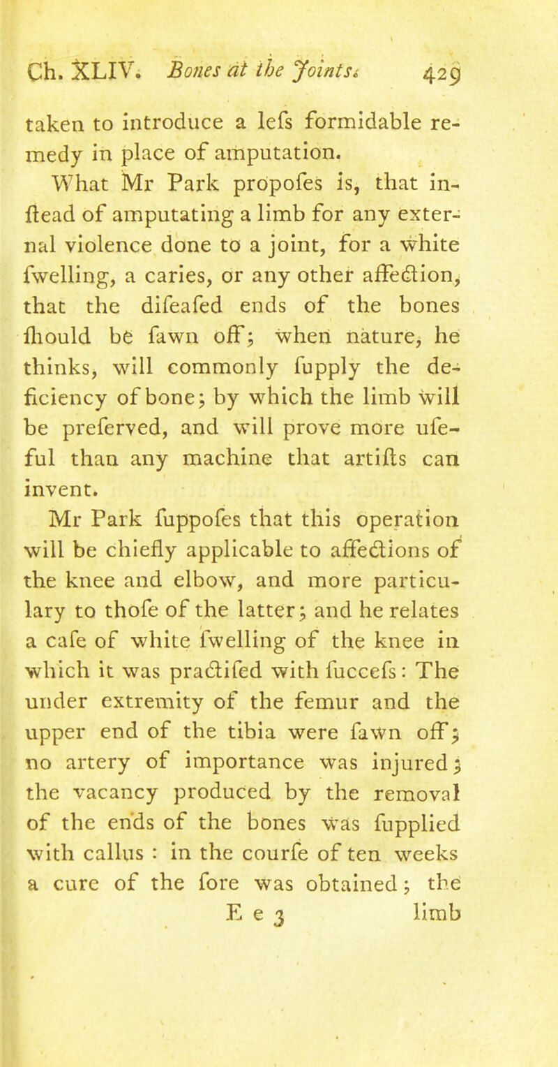 taken to introduce a lefs formidable re- medy in place of amputation. What Mr Park prOpofes is, that in- ftead of amputating a limb for any exter- nal violence done to a joint, for a white fwelling, a caries, or any other affection that the difeafed ends of the bones mould be fawn off; when nature, he thinks, will commonly fupply the de- ficiency of bone; by which the limb will be preferved, and will prove more ufe- ful than any machine that artifts can invent. Mr Park fuppofes that this operation will be chiefly applicable to affections of the knee and elbow, and more particu- lary to thofe of the latter; and he relates a cafe of white fwelling of the knee in which it was practifed withfuccefs: The under extremity of the femur and the upper end of the tibia were fawn off > no artery of importance was injured; the vacancy produced by the removal of the ends of the bones was fupplied with callus : in the courfe of ten weeks a cure of the fore was obtained; the E e 3 limb