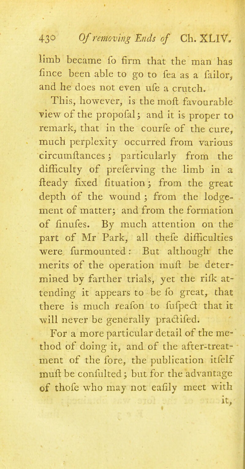 limb became fo firm that the man has fince been able to go to fea as a failor, and he does not even ufe a crutch. This, however, is the molt favourable view of the propofal; and it is proper to remark, that in the courfe of the cure, much perplexity occurred from various circumftances; particularly from the difficulty of preferring the limb in a fteady fixed fituation \ from the great depth of the wound ; from the lodge- ment of matter; and from the formation of finufes. By much attention on the part of Mr Park, all thefe difficulties were furmounted: But although the merits of the operation mult be deter- mined by farther trials, yet the rifk at- tending it appears to be fo great, that there is much reafon to fufpect that it will never be generally practifed. For a more particular detail of the me- thod of doing it, and of the after-treat- ment of the fore, the publication itfelf muft be confulted; but for the advantage of thofe who may not eafily meet with