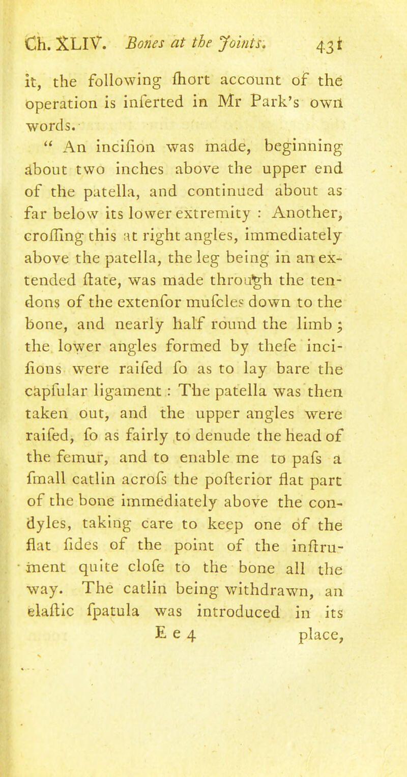 it, the following fhort account of the operation is inferted in Mr Park's owrt words.  An incifion was made, beginning about two inches above the upper end of the patella, and continued about as far below its lower extremity : Another, crotfing this at right angles, immediately above the patella, the leg being in an ex- tended ftate, was made through the ten- dons of the extenfor mufcle? down to the bone, and nearly half round the limb ; the lower angles formed by thefe inci- lions were railed fo as to lay bare the capfular ligament : The patella was then taken out, and the upper angles were raifed, fo as fairly to denude the head of the femur, and to enable me to pafs a fmall catlin acrofs the pofterior flat part of the bone immediately above the con- dyles, taking care to keep one of the flat fides of the point of the inftru- • inent quite clofe to the bone all the way. The catlin being withdrawn, an elaftic fpatula was introduced in its E e 4 place,