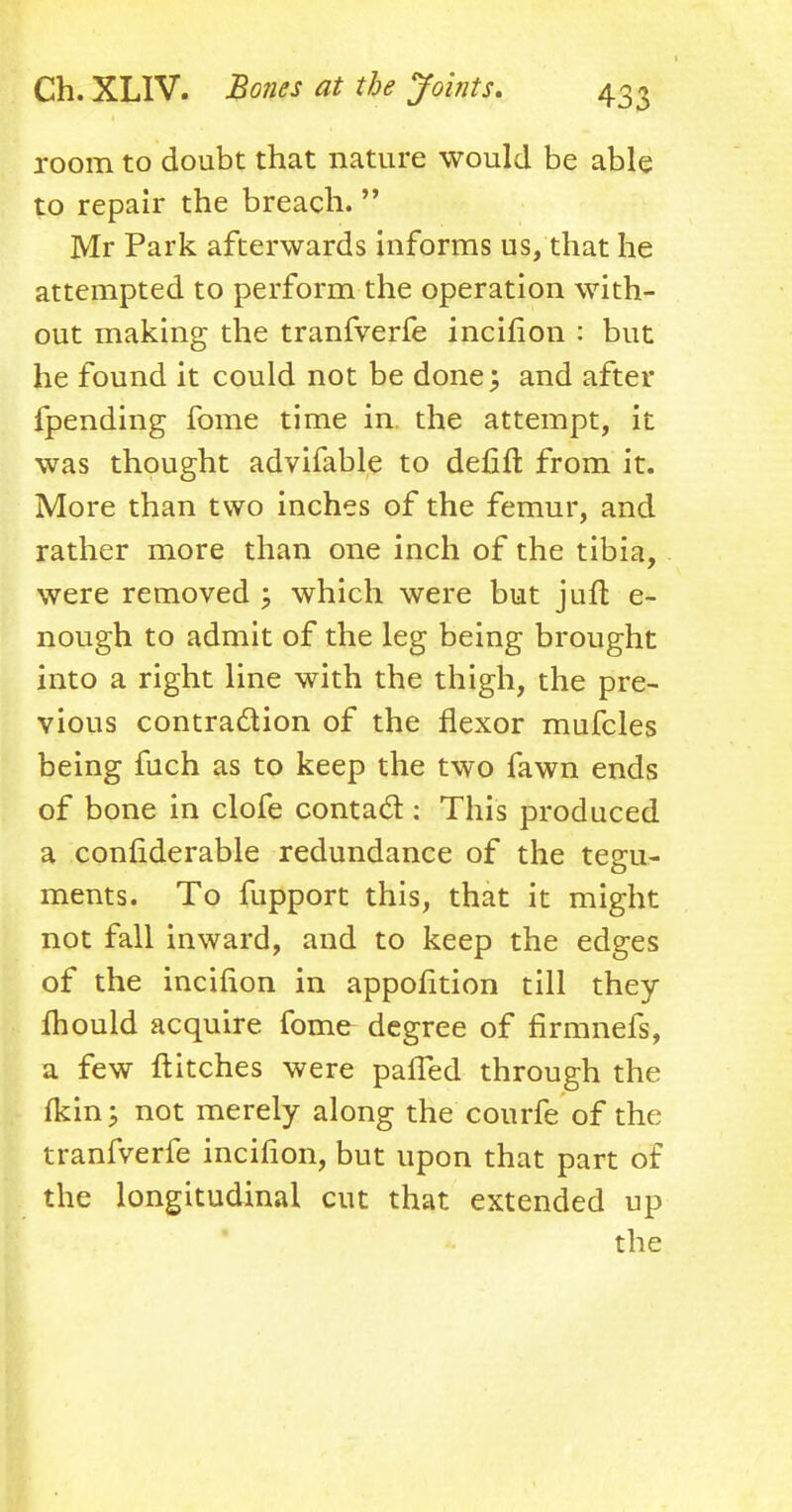 room to doubt that nature would be able to repair the breach.  Mr Park afterwards informs us, that he attempted to perform the operation with- out making the tranfverfe incifion : but he found it could not be done; and after {pending fome time in. the attempt, it was thought advifable to defile from it. More than two inches of the femur, and rather more than one inch of the tibia, were removed ; which were but juft e- nough to admit of the leg being brought into a right line with the thigh, the pre- vious contraction of the flexor mufcles being fuch as to keep the two fawn ends of bone in clofe contact: This produced a confiderable redundance of the tegu- ments. To fupport this, that it might not fall inward, and to keep the edges of the incifion in appofition till they fhould acquire fome degree of firmnefs, a few flitches were pafTed through the fkin; not merely along the courfe of the tranfverfe incifion, but upon that part of the longitudinal cut that extended up the