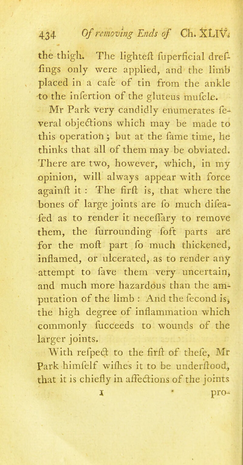 the thigh. The lighten: fuperficial dref- fings only were applied, and the limb placed in a cafe of tin from the ankle to the infertion of the gluteus mufcle. Mr Park very candidly enumerates fe- veral objections which may be made to this operation; but at the fame time, he thinks that all of them may be obviated. There are two, however, which, in my opinion, will always appear with force againft it : The firfl: is, that where the bones of large joints are fo much difea- fed as to render it neceflary to remove them, the furrounding foft parts are for the moft part fo much thickened, inflamed, or ulcerated, as to render any attempt to fave them very uncertain, and much more hazardous than the am- putation of the limb : And the fecond is, the high degree of inflammation which commonly fucceeds to wounds of the larger joints. With refped to the firfl of thefe, Mr Park himfelf wiflies it to be underflood., that it is chiefly in affections of the joints i • pro-