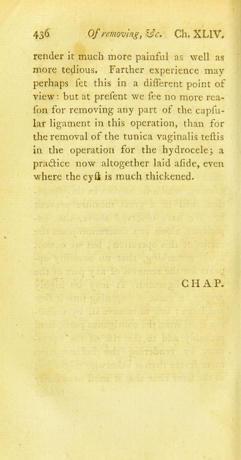 render it much more painful as well as more tedious. Farther experience may perhaps fet this in a different point of view: but at prefent we fee no more rea- Ton for removing any part of the capfu- lar ligament in this operation, than for the removal of the tunica vaginalis teftis in the operation for the hydrocele; a practice now altogether laid afide, even where the cyfik is much thickened. CHAP.