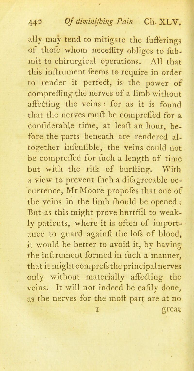 ally may tend to mitigate the fufferings of thofe whom neceflity obliges to fub- mit to chirurgical operations. All that this inftrument feems to require in order to render it perfect, is the power of comprefling the nerves of a limb without affecting the veins : for as it is found that the nerves mull be compreffed for a confiderable time, at leaft an hour, be- fore the parts beneath are rendered al- together infenfible, the veins could not be comprefled for fuch a length of time but with the rifk of burfting. With a view to prevent fuch a difagreeable oc- currence, Mr Moore propofes that one of the veins in the limb mould be opened ; But as this might prove hurtful to weak- ly patients, where it is often of import- ance to guard againft the lofs of blood, it would be better to avoid it, by having the inftrument formed in fuch a manner, that it might comprefs the principal nerves only without materially affecting the veins. It will not indeed be eafily done, as the nerves for the moft part are at no i great