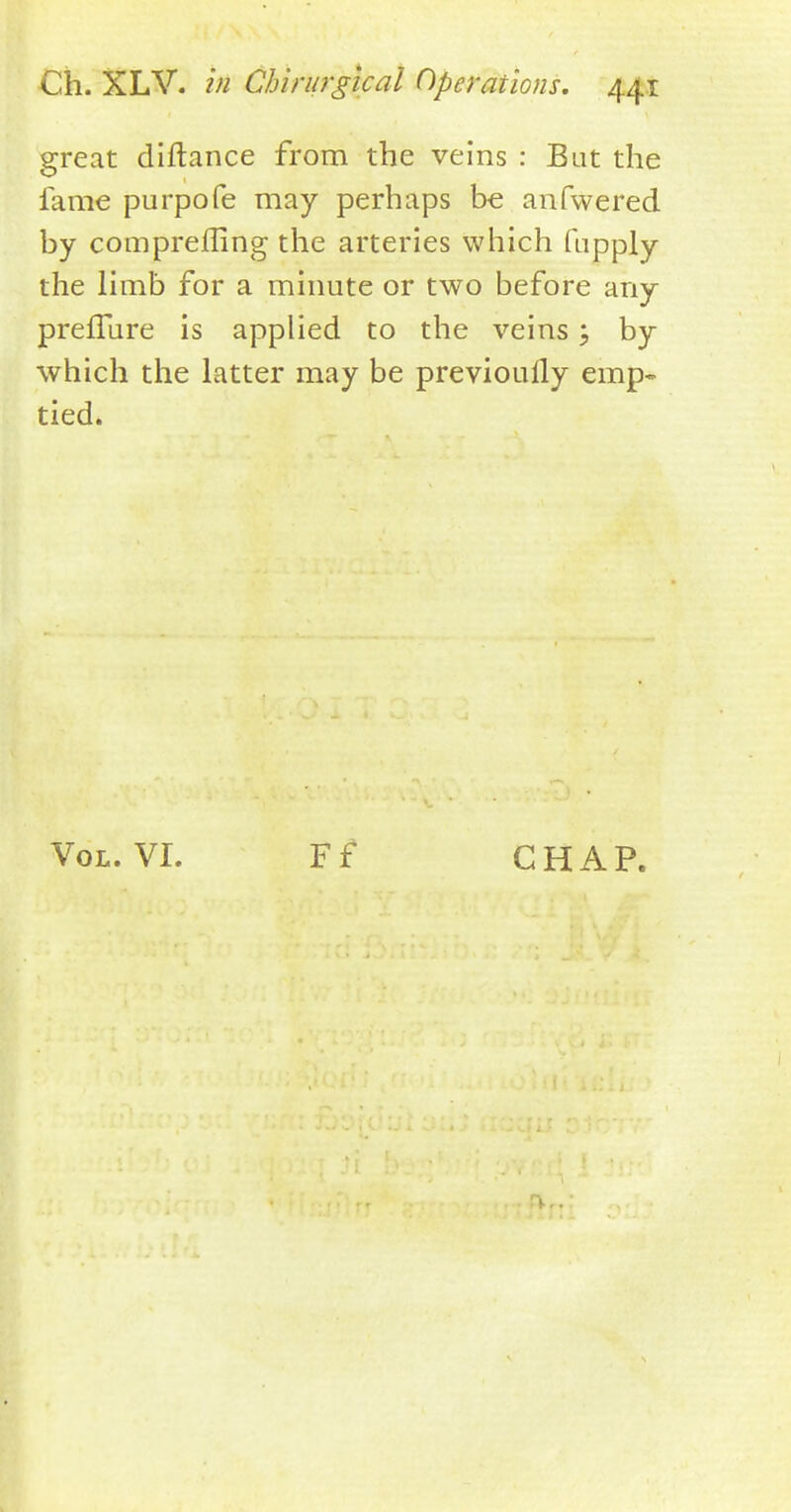 great diftance from the veins : But the fame purpofe may perhaps be anfwered by comprefling the arteries which fupply the limb for a minute or two before any preffure is applied to the veins; by which the latter may be previouily emp- tied. Vol. VI. Ff CHAP.